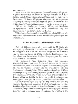 118
χριστιανισμοῦ.
Κατὰ τὸ ἔτος 988 ὁ ἡγεμὼν τῶν Ρώσων Βλαδίμηρος ἐδέχθη εἰς
Χερσῶνα τὸ βάπτισμα καὶ ἐλθὼν εἰς τὴν πρωτεύουσάν του Κίεβον
ἐπέβαλε καὶ εἰς ὅλους τοὺς ἐπισήμους Ρώσους καὶ τὸν λαόν του νὰ
βαπτισθοῦν. Οἱ Ρῶσοι ἐδέχθησαν κληρικοὺς τοῦ Οἰκουμενικοῦ
Πατριαρχείου διὰ τὴν ὁργάνωσιν τῆς Ἐκκλησίας. Οἱ Ἐπίσκοποι τοῦ
Κιέβου ἦσαν Ἕλληνες καὶ ἐχειροτονοῦντο εἰς Κωνσταντινούπολιν.
Σύζυγος τοῦ Βλαδιμήρου ἔγινεν ἡ ἀδελφὴ τοῦ Βασιλείου
Βουλγαροκτόνου Ἄννα. Αὕτη πολὺ συνετέλεσεν εἰς τὸν
ἐκχριστιανισμὸν καὶ ἐκπολιτισμὸν τῶν Ρώσων.
ὉΒλαδίμηροςἔκτισενἐκκλησίαςκαὶἴδρυσεσχολεῖα.ἩἘκκλησία
τῆς Ρωσίας ὠνόμασεν αὐτὸν Μέγαν καὶ τὸν ἀνεκήρυξεν Ἅγιον καὶ
Ἰσαπόστολον.
51. Νέοι αἱρετικοὶ καὶ καταπολέμησις αὐτῶν.
Ἀπὸ τοῦ ἑβδόμου αἰῶνος εἶχεν ἐμφανισθῆ ἐν Μ. Ἀσίᾳ μία
νέα αἱρετικὴ διδασκααία ἐξ ἀντιδράσεως πρὸς τὴν αὔξησιν τῶν
τελετουργικῶν τύπων. Οἱ νέοι αἱρετικοὶ ἀπέρριπτον τὰ μυστήρια
καὶ τὰς τελετάς, ὡς καὶ τὰ βιβλία τῆς Ἁγίας Γραφῆς, πλὴν τῶν
ἐπιστολῶν τοῦ Ἀποστὸλου Παύλου. Ὠνομάσθησαν διὰ τοῦτο
Παυλικιανοὶ ἢ Παυλιανῖται.
Οἱ Παυλικιανοὶ ἦσαν ἄνθρωποι ἠθικοὶ καὶ εἱρηνικοί.
Ὑπερησπίσθησαν ἐν τούτοις μὲ θάρρος καὶ αὐτοθυσίαν τάς χώρας,
ὅπου κατῴκουν, κατὰ τῶν Ἀράβων. Μερικοὶ ἐξ αὐτῶν μετεφέρθησαν
ἐπὶ τῶν εἰκονομάχων βασιλέων εἰς τὴν ἐρημωθεῖσαν ἀπὸ τὰς
Βουλγαρικὰς ἐπιδρομᾶς Θράκην. Ἤσκησαν ἐπιρροὴν ἐπὶ τῶν Σλάβων,
παραλλαγὴ δὲ τῆς Παυλικιανῆς αἱρέσεως ἦτο καὶ ἡ Σλαβικὴ αἵρεσις
τῶν Βογομίλων (Βογμίλου = Θεέ, ἐλέησον), ἡ ὁποία ἀνεφάνη τὸν
δέκατον αἰῶνα καὶ διεδόθη ἐπ’ ὀλίγον εἰς τὴν Βουλγαρίαν καὶ τὰς
ἄλλας χώρας τοῦ Αἴμου καὶ εἰς αὐτὴν τὴν Κωνσταντινούπολιν.
Οἱ Παυλικιανοὶ εἶχον ἀναμείξει εἰς τᾶς δοξασίας των καὶ τὰς
περσικὰς θεωρίας περὶ κακοῦ καὶ ἀγαθοῦ πολεμούντων ἐναντίον
ἀλλήλων, εἶχον ἐπηρεσθῆ δὲ καὶ ἀπὸ τὰς διδασκαλίας τῶν παλαιῶν
Γνωστικῶν, καὶ μάλιστα τῶν Μανιχαίων. Κατεδιώχθησαν ὑπὸ τῶν
ὀρθοδόξων καὶ ἐστασίασαν κατὰ τοῦ κράτους τὸν Θ΄ αἰῶνα ἐν Μ.
 