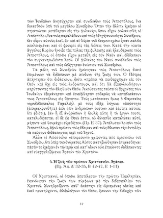 12
τῶν Ἰουδαίων ἀνησύχησαν καὶ συνέλαβον τοὺς Ἀποστόλους, ἵνα
δικασθοῦν ὑπὸ τοῦ μεγάλου Συνεδρίου. Ὅταν τὴν ἄλλην ἡμέραν οἱ
στρατιῶται μετέβησαν εἰς τὴν φυλακήν, ὅπου εἶχον φυλακισθῆ οἱ
Απόστολοι,ἵνατοὺςπαραλάβουνκαὶτοὺςὁδηγήσουνεἰςτὸΣυνέδριον,
δέν εὗρον αὐτοὺς ἐκεῖ, ἄν καὶ αἱ θύραι τοῦ δεσμωτηρίου ἦσαν καλῶς
κεκλεισμέναι καὶ οἱ φρουροὶ εἰς τἀς θέσεις των. Κατὰ τὴν νύκτα
ἄγγελος Κυρίου ἤνοιξε τὰς πύλας τῆς φυλακῆς καὶ ἠλευθέρωσε τοὺς
Ἀποστόλους, οἱ ὁποῖοι εἷχον μεταβῆ εἰς τὸν Ναὸν καὶ ἐδίδασκον
τὸν συγκεντρωθέντα λαόν. Οἱ φύλακες τοῦ Ναοῦ συνέλαβον τοὺς
Ἀποστόλους καὶ τοὺς ὡδήγησαν ἐνώπιον τοῦ Συνεδρίου.
Τὰ μέλη τοῦ Συνεδρίου ἠρώτησαν τοὺς Ἀποστόλους διατὶ
ἐπιμένουν νὰ διδάσκουν μὲ κίνδυνο τῆς ζωῆς των. Ὁ Πέτρος
ἀπήντησεν ὅτι διδάσκουν, διότι «πρέπει νὰ πειθαρχῶμεν εἰς τὸν
Θεὸν καὶ ὄχι εἰς τοὺς ἀνθρώπους», καὶ ὅτι θὰ ἐξακολουθήσουν
κηρύττοντες τὸν ἀληθινὸν Θεόν. Ἀκούσαντες ταῦτα οὶ ἄρχοντες τῶν
Ἰουδαίων ἐξεμάνησαν καὶ ἐσκέφθησαν σοβαρῶς νὰ καταδικάσουν
τους Ἀποστόλους εἰς θάνατον. Τοὺς μετέπεισεν ὅμως ὁ Φαρισαῖος
νομοδιδάσκαλος Γαμαλιὴλ μὲ τοὺς ἐξῆς λόγους: «ἀπόστητε
(ἀπομακρυνθῆτε) ἀπὸ τῶν ἀνθρώπων τούτων καὶ ἐάσατε αὐτούς·
ὅτι (διότι), ἐὰν ἦ ἐξ ἀνθρώπων ἠ βουλὴ αὕτη ἤ τὸ ἔργον τοῦτο,
καταλυθήσεται. εἰ δὲ έκ Θεοῦ ἐστιν, οὐ δύνασθε καταλῦσαι αὐτό,
μήποτε καὶ θεομάχοι εὑρεθῆτε». (Πρ. Ε΄ 37). Ἀπέλυσαν λοιπὸν τοὺς
Ἀποστόλους, ἀφοῦ πρῶτον τοὺς ἔδειραν καὶ τοὺς ἔδωσαν τὴν ἐντολὴν
νὰ παύσουν διδάσκοντες περὶ τοῦ Ἰησοῦ.
Ἀλλὰ οἱ Ἀπόστολοι «ἐπορεύοντο χαίροντες ἀπὸ προσώπου τοῦ
Συνεδρίου, ὅτι ὑπὲρ τοῦ ὀνόματος Αὐτοῦ κατηξιώθησαν ἀτιμασθῆναι·
πᾶσάν τε ἡμέραν ἐν τῷ ῖερῷ καὶ κατ’ οἶκον οὐκ ἐπαύοντο διδάσκοντες
καὶ εὐαγγελιζόμενοι Ἰησοῦν τὸν Χριστόν».
4. Ἡ ζωὴ τῶν πρώτων Χριστιανῶν. Ἀγάπαι.
(Πρ. Ἀπ. Δ΄ 32-35, Β΄ 42-47, Ε΄ 1-11)
Οἱ Χριστιανοί, οἱ ὁποῖοι ἀπετέλεσαν τὴν πρώτην Ἐκκλησίαν,
ἐκανόνισαν τὴν ζωήν των σύμφωνα μὲ τὴν διδασκαλίαν τοῦ
Χριστοῦ. Συνηθροίζοντο καθ’ ἑκάστην εἰς ὡρισμένας οἰκίας καὶ
ἐκεῖ προσηύχοντο, ἐδοξολόγουν τὸν Θεόν, ἤκουον τὴν διδαχὴν τῶν
 