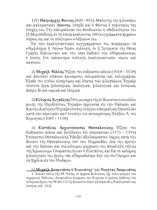 120
1) Ὁ Πατριάρχης Φώτιος (820 - 891). Μαθητὴς τοῦ φιλοσόφου
καὶ μαθηματικοῦ Λέοντος, ὑπῆρξε καὶ ὁ Φώτιος ὁ σοφώτερος τῆς
ἐποχῆς του. Τὴν παλυμάθειάν του ἀποδεικνύει ἡ «Βιβλιοθήκη» του
(ἤ Μυριόβιβλος), ἐν τῆ ὁποίᾳ ἀναλύονται 280 συγγράμματα ἀρχαίων
σοφῶν, ὡς καὶ τὸ πολύτιμον «Λεξικόν» του.
Ἐκ τῶν ἐκκλησιαστικῶν συγγραμμάτων του ἀναφέρομεν τὰ
«Ἀμφιλόχια ἢ Λόγων Ἱερῶν συλλογή, ἐν ᾗ ζητήματα τῆς Θείας
Γραφῆς διαλύονται» καὶ τὴν νέαν ἔκδοσιν τοῦ «Νομοκάνονος»,
ὁ ὁποῖος ἦτο παλαιοτέρα συλλογὴ ἐκκλησιαστικῶν νόμων καὶ
κανόνων.
2) Μιχαήλ Ψελλός. Ἔζησε τὸν ἑνδέκατον αἰῶνα (1018 - 1078)
καὶ ἀποτελεῖ σπάνιον φαινόμενον πολυμαθείας καὶ πολυγραφίας.
Ἔλαβε τὸν τίτλον «ὑπέρτιμος καὶ ὕπατος τῶν φιλοσόφων». Ἔγραψε
πλεῖστα ἔργα φιλοσοφικά, θεολογικά, φιλολογικὰ καὶ ἱστορικά,
ἀκόμη δὲ καὶ νομικὰ καὶ ἰατρικά.
3) Εὐθύμιος Ζυγαβηνός. Ἦτο μοναχὸς τῆς ἐν Κωνσταντινουπόλει
μονῆς τῆς Περιβλέπτου. Ἔγραψεν ἑρμηνείας εἰς τὴν Παλαιὰν καὶ
Καινὴν Διαθήκην. Ἔγραψεν ἐπίσης τὸ ἔργον «Δογματικὴ Πανοπλία»
κατὰ τῶν αἱρετικῶν κατ’ ἐντολὴν τοῦ αὐτοκράτορος Ἀλεξίου Α΄ τοῦ
Κομνηνοῦ (1081 - 1118).
4) Εὐστάθιος Ἀρχιεπίσκοπος Θεσσαλονίκης. Ἔζησε τὸν
δωδέκατον αἰῶνα καὶ διετέλεσεν ἐπὶ εἰκοσαετίαν (1175 - 1194)
Ἐπίσκοπος Θεσσαλονίκης. Ἔδειξεν ἀξιοθαύμαστον θάρρος κατὰ τὴν
ἄλωσιν τῆς Θεσσαλονίκης ὑπὸ τῶν Νορμανδῶν. Διὰ τὴν ἀρετὴν
καὶ τὴν βαθεῖαν καὶ πολύπλευρον μόρφωσίν του ἀπεκλήθη «ἥλιος
τῆς Ἱερωσύνης». Ὀνομαστὸς ἔγινεν ὁ Εὐστάθιος καὶ διὰ τὸ καθαρῶς
φιλολογικόν του ἔργον, τᾶς «Παρεκβολὰς» δηλ. εἰς τὸν Ὅμηρον καὶ
τὰ Σχόλια εἰς τὸν Πίνδαρον.
5) Μιχαὴλ Ἀκομινᾶτος ὁ Χιωνιάτης
καὶ Νικήτας Ἀκομινᾶτος
. Χῶναι: πόλις τῆς Μ. Ἀσίας, αἱ ἀρχαῖα Κολοσσαί, ὄχι πολὺ μακρὰν τοῦ
σημερινοῦ Ἀϊδινίου. Ακομινᾶτον ὠνόμασε τὸν Νικήταν ὁ πρῶτος ἐκδότης τοῦ
ἱστορικοῦ ἔργου του Wolf (1557), ἄγνωστον διατί. (Στεφανίδου, Ἐκκλησιαστικὴ
ἱστορία, σελ. 434).
 