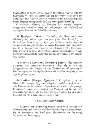 121
ὁ Χωνιάτης. Ὁ πρῶτος ἐχειροτονήθη ἐπίσκοπος Ἀθηνῶν ὑπὸ τοῦ
Εὐσταθίου τὸ 1180 καὶ κατέφυγεν εἰς τὴν νῆσον Κέαν μετὰ τὴν
κατάληψιν τῶν Ἀθηνῶν ὑπὸ τῶν Φράγκων ἀποθανὼν ἐκεῖ εἰς βαθὺ
γῆρας. Ἔγραψε κατηχητικὰς ὁμιλίας, λόγους καὶ ἐπιστολάς.
Ὁ νεώτερος ἀδελφός του Νικήτας ἦτο κυρίως ἱστορικὸς
συγγραφεύς· ἔγραψεν ὅμως καὶ «Θησαυρὸν τῆς Ὀρθοδοξίας»,
περιέχοντα ἔκθεσιν τῆς ὀρθοδόξου πίστεως.
6) Γρηγὸριος Παλαμᾶς. Ἐγεννήθη εἰς Κωνστανούπολιν.
Αἰσθανόμενος κλίσιν πρὸς τὸν μοναχικὸν βίον ἀπεσύρθη εἱς
Ἅγιον Ὅρος, ὅπου λόγῳ τῆς ἁγιότητος τοῦ βίου του ἀνεγνωρίσθη
πνευματικὸς ἀρχηγὸς τῶν ἐκεῖ μοναχῶν. Ἐγνώρισε τοὺς Ἡσυχαστὰς
καὶ ἔγινε θερμὸς ὑποστηρικτής των. Ἐχειροτονήθη Ἐπίσκοπος
Θεσσαλονίκης τὸ 1359 ὑπὸ τοῦ Οἰκουμενικοῦ Πατριάρχου. Ἔγραψε
πολλὰ συγγράμματα. Ἡ Ἐκκλησία μας τὸν κατέταξεν εἰς τὴν χορείαν
τῶν Ἁγίων.
7) Μᾶρκος ὁ Εὐγενικός, Ἐπίσκοπος Ἐφέσου. Εἶχε μεγάλην
μόρφωσιν καὶ ρητορικὴν ἱκανότητα. Εἶναι εἶς ἐκ τῶν μὴ
ὑπογραψάντων τὴν Ἕνωσιν εἰς τὴν Σύνοδον τῆς Φλωρεντίας. Ἡ
Ἐκκλησία μας τὸν ἀνεκήρυξεν Ἅγιον καὶ ἐορτάζει τὴν μνήμην του
τὴν 19ην Ἰανουαρίου.
8) Γεννάδιος (Γεώργιος Σχολάριος ). Ὁ πρῶτος μετὰ τὴν
Ἅλωσιν Πατριάρχης. Εἶχε καταπολεμήσει σφοδρότατα τὴν ἕνωσιν
τῶν Ἐκκλησιῶν ὡς λαϊκὸς Γ. Σχολάριος καὶ κατόπιν ὡς μοναχὸς
Γεννάδιος. Ἔγραψε κατ’ ἐντολὴν τοῦ Μωάμεθ τοῦ Κατακτητοῦ
«Ἔκθεσιν περὶ τῆς ὀρθῆς πίστεως τῶν χριστιανῶν» διὰ νὰ μάθῃ ὁ
Μωάμεθ τίς ἦτο ἡ διδασκαλία τοῦ Χριστοῦ.
53. Διοίκησις καὶ Λατρεία.
Ἡ διοίκησις τῆς Ἐκκλησίας γίνεται κατὰ τοὺς κανόνας τῶν
Οἰκουμενικῶν καὶ τοπικῶν Συνόδων. Ἡ ἀνάμειξις τοῦ αὐτοκράτορος
εἰς τὰ ἐσωτερικὰ τῆς Ἐκκλησίας ἐξακολουθεῖ νὰ δημιουργῇ
ζητὴματα καὶ διαταραχάς.
 