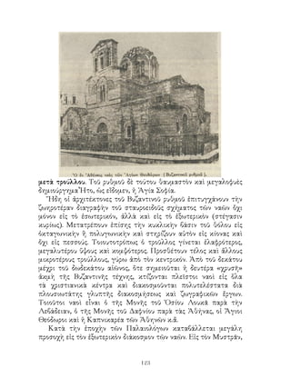 123
μετὰ τρούλλου. Τοῦ ρυθμοῦ δὲ τούτου θαυμαστὸν καὶ μεγαλοφυὲς
δημιούργημα Ἦτο, ὡς εἴδομεν, ἡ Ἁγία Σοφία.
Ἤδη οἱ ἀρχιτέκτονες τοῦ Βυζαντινοῦ ρυθμοῦ ἐπιτυγχάνουν τὴν
ζωηροτέραν διαγραφὴν τοῦ σταυροειδοῦς σχήματος τῶν ναῶν ὄχι
μόνον εἰς τὸ ἐσωτερικόν, ἀλλὰ καὶ εἰς τὸ ἐξωτερικὸν (στέγασιν
κυρίως). Μετατρέπουν ἐπίσης τὴν κυκλικὴν βάσιν τοῦ θόλου εἰς
ὀκταγωνικὴν ἢ πολυγωνικὴν καὶ στηρίζουν αὐτὸν εἰς κίονας καὶ
ὄχι εἰς πεσσούς. Τοιουτοτρόπως ὁ τροῦλλος γίνεται ἐλαφρότερος,
μεγαλυτέρου ὕψους καὶ κομψότερος. Προσθέτουν τέλος καὶ ἄλλους
μικροτέρους τρούλλους, γύρω ἀπὸ τὸν κεντρικόν. Ἀπὸ τοῦ δεκάτου
μέχρι τοῦ δωδεκάτου αἱῶνος, ὅτε σημειοῦται ἡ δευτέρα «χρυσῆ»
ἀκμὴ τῆς Βυζαντινῆς τέχνης, κτίζονται πλεῖστοι ναοὶ εἰς ὅλα
τὰ χριστιανικὰ κέντρα καὶ διακοσμοῦνται πολυτελέστατα διὰ
πλουσιωτάτης γλυπτῆς διακοσμήσεως καὶ ζωγραφικῶν ἔργων.
Τοιοῦτοι ναοὶ εἶναι ὁ τῆς Μονῆς τοῦ Ὁσίου Λουκᾶ παρὰ τὴν
Λεβάδειαν, ὁ τῆς Μονῆς τοῦ Δαφνίου παρὰ τὰς Ἀθήνας, οἱ Ἅγιοι
Θεόδωροι καὶ ἡ Καπνικαρέα τῶν Ἀθηνῶν κ.ἄ.
Κατὰ τὴν ἐποχὴν τῶν Παλαιολόγων καταβάλλεται μεγάλη
προσοχὴ εἰς τὸν ἐξωτερικὸν διάκοσμον τῶν ναῶν. Εἰς τὸν Μυστρᾶν,
 