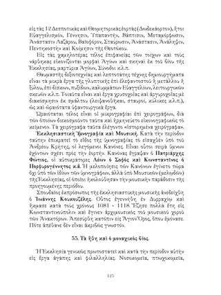 125
εἰςτὰς12ΔεσποτικὰςκαὶΘεομητορικὰςἑορτὰς(Δωδεκάορτον),ἤτοι
Εὐαγγελισμόν, Γέννησιν, Ὑπαπαντήν, Βάπτισιν, Μεταμόρφωσιν,
Ἀνάστασιν Λαζάρου, Βαϊοφόρον, Σταύρωσιν, Ἀνάστασιν, Ἀνάληψιν,
Πεντηκοστὴν καὶ Κοίμησιν τῆς Θεοτόκου.
Εἰς τὰς χαμηλοτέρας τέλος ἐπιφανείᾳς τῶν τοίχων καὶ τοὺς
νάρθηκας εἰκονίζονται μορφαὶ Ἁγίων καὶ σκηναὶ ἐκ τοῦ βίου τῆς
Ἐκκλησίας, μαρτύρια Ἁγίων, Σύνοδοι κ.λ.π.
Θαυμαστῆς δεξιοτεχνίας καὶ λεπτοτάτης τέχνης δημιουργήματα
εἶναι τὰ μικρὰ ἔργα τῆς γλυπτικῆς ἐπὶ ἐλεφαντοστοῦ ἢ μετάλλου ἤ
ξύλου, ἐπὶ δίσκων, πυξίδων, καλυμμάτων Εὐαγγελίων, λειτουργικῶν
σκευῶν κ.λ.π. Τοιαῦτα εἶναι καὶ ἔργα χρυσοχοΐας καὶ ἀργυροχοΐας μὲ
διακόσμησιν ἐκ σμάλτου (λειψανοθῆκαι, σταυροί, κύλικες κ.λ.π.),
ὡς καὶ ὡραιότατα ὑφαντουργικὰ ἔργα.
Ὡραιόταται τέλος εἶναι οἱ μικρογραφίαι ἐπὶ χειρογράφων, διὰ
τῶν ὁποίων διεκοσμοῦντο ταῦτα καὶ ἡρμηνεύετο εἰκονογραφικῶς τὸ
κείμενον. Τὰ χειρόγραφα ταῦτα ἐλέγοντο «ἱστορημένα χειρόγραφα».
Ἑκκλησιαστικὴ Ὑμνογραφία καὶ Μουσική. Κατὰ τὴν περίοδον
ταύτην ἐπικρατεῖ τὸ εἴδος τῆς ὑμνογραφίας τὸ εἰσαχθὲν ὑπὸ τοῦ
Ἀνδρέου Κρήτης, οἱ λεγόμενοι Κανόνες. Εἶναι οὗτοι σειρὰ ὕμνων
ἐχόντων σχέσι πρὸς τὴν ἑορτήν. Κανόνας ἔγραψαν ὁ Πατριάρχης
Φώτιος, οἱ αὐτοκράτορες Λέων ὁ Σοφὸς καὶ Κωνσταντῖνος ὁ
Πορφυρογέννητος κ.ἄ. Ἡ μελοποίησις τῶν Κανόνων ἐγίνετο τώρα
ὄχι ὑπὸ τῶν ἰδίων τῶν ὑμνογράφων, ἀλλὰ ὑπὸ Μουσικῶν (μελῳδῶν)
τῆς Ἐκκλησίας, οἱ ὁποῖοι ἠκολούθησαν τὴν μουσικὴν παράδοσιν τῆς
προηγουμένης περιόδου.
Σπουδαῖος ἐκπρόσωπος τῆς ἐκκλησιαστικῆς μουσικῆς ἀνεδείχθη
ὁ Ἰωάννης Κουκουζέλης. Οὗτος ἐγεννήθη ἐν Δυρραχίῳ καὶ
ἤκμασε κατὰ τοὺς χρόνους 1081 - 1118. Ἔζησε πολλὰ ἔτη εἰς
Κωνσταντινούπολιν καὶ ἔγινεν ἀρχιμουσικὸς τοῦ μουσικοῦ χοροῦ
τῶν Ἀνακτόρων. Ἀπεσύρθη κατόπιν είς Ἅγιον Ὅρος, ὅπου ἐμόνασε.
Πότε ἀπέθανε δὲν εἶναι ἀκριβῶς γνωστόν.
55. Τὰ ἤθη καὶ ὁ μοναχικὸς βίος.
Ἡ Ἐκκλησία γενικῶς πρωτοστατεῖ καὶ κατὰ τὴν περίοδον αὐτὴν
εἰς ἔργα ἀγάπης καὶ φιλαλληλίας. Νοσοκομεῖα, πτωχοκομεῖα,
 
