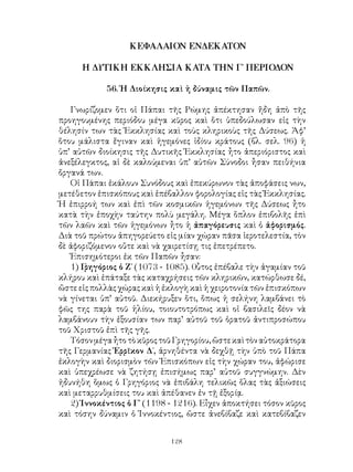 128
ΚΕΦΑΛΑΙΟΝ ΕΝΔΕΚΑΤΟΝ
Η ΔΥΤΙΚΗ ΕΚΚΛΗΣΙΑ ΚΑΤΑ ΤΗΝ Γ΄ ΠΕΡΙΟΔΟΝ
56. Ἡ Διοίκησις καὶ ἡ δύναμις τῶν Παπῶν.
Γνωρίζομεν ὅτι οἱ Πάπαι τῆς Ρώμης ἀπέκτησαν ἤδη ἀπὸ τῆς
προηγουμένης περιόδου μέγα κῦρος καὶ ὅτι ὑπεδούλωσαν εἰς τὴν
θέλησίν των τὰς Ἐκκλησίας καὶ τοὺς κληρικοὺς τῆς Δύσεως. Ἀφ’
ὅτου μάλιστα ἔγιναν καὶ ἡγεμόνες ἰδίου κράτους (βλ. σελ. 96) ἡ
ὑπ’ αὐτῶν διοίκησις τῆς Δυτικῆς Ἐκκλησίας ἦτο ἀπεριόριστος καὶ
ἀνεξέλεγκτος, αἱ δὲ καλούμεναι ὑπ’ αὐτῶν Σύνοδοι ἦσαν πειθήνια
ὄργανά των.
Οἱ Πάπαι ἐκάλουν Συνόδους καὶ ἐπεκύρωνον τὰς ἀποφάσεις νων,
μετέθετον ἐπισκόπους καὶ ἐπέβαλλον φορολογίας εἰς τὰς Ἐκκλησίας.
Ἡ ἐπιρροή των καὶ ἐπὶ τῶν κοσμικῶν ἡγεμόνων τῆς Δύσεως ἦτο
κατὰ τὴν ἐποχὴν ταύτην πολὺ μεγάλη. Μέγα ὅπλον ἐπιβολῆς ἐπὶ
τῶν λαῶν καὶ τῶν ἡγεμόνων ἦτο ἡ ἀπαγόρευσις καὶ ὁ ἀφορισμός.
Διὰ τοῦ πρώτου ἀπηγορεύετο εἰς μίαν χώραν πᾶσα ἱεροτελεστία, τὸν
δὲ ἀφοριζόμενον οὔτε καὶ νὰ χαιρετίσῃ τις ἐπετρέπετο.
Ἐπισημότεροι ἐκ τῶν Παπῶν ἦσαν:
1) Γρηγόριος ὁ Ζ΄ (1073 - 1085). 0ὗτος ἐπέβαλε τὴν ἀγαμίαν τοῦ
κλήρου καὶ ἐπάταξε τὰς καταχρήσεις τῶν κληρικῶν, κατώρθωσε δέ,
ὤστε εἰς πολλὰς χώρας καὶ ἡ ἐκλογὴ καὶ ἡ χειροτονία τῶν ἐπισκόπων
νὰ γίνεται ὑπ’ αὐτοῦ. Διεκήρυξεν ὅτι, ὅπως ἡ σελήνη λαμβάνει τὸ
φῶς της παρὰ τοῦ ἡλίου, τοιουτοτρόπως καὶ οἱ βασιλεῖς δέον νὰ
λαμβάνουν τὴν ἐξουσίαν των παρ’ αὐτοῦ τοῦ ὁρατοῦ ἀντιπροσώπου
τοῦ Χριστοῦ ἐπὶ τῆς γῆς.
ΤόσονμέγαἦτοτὸκῦροςτοῦΓρηγορίου,ὥστεκαὶτὸναὐτοκράτορα
τῆς Γερμανίας Ἑρρῖκον Δ΄, ἀρνηθέντα νὰ δεχθῇ τὴν ὑπὸ τοῦ Πάπα
ἐκλογὴν καὶ διορισμὸν τῶν Ἐπισκόπων εἰς τὴν χώραν του, ἀφώρισε
καὶ ὑπεχρέωσε νὰ ζητήσῃ ἐπισήμως παρ’ αὐτοῦ συγγνώμην. Δὲν
ἠδυνήθη ὅμως ὁ Γρηγόριος νὰ ἐπιβάλη τελικῶς ὅλας τὰς ἀξιώσεις
καὶ μεταρρυθμίσεις του καὶ ἀπέθανεν ἐν τῇ ἐξορίᾳ.
2) Ἱννοκέντιος ὁ Γ΄ (1198 - 1216). Εἶχεν ἀποκτήσει τόσον κῦρος
καὶ τόσην δύναμιν ὁ Ἰννοκέντιος, ὥστε ἀνεβίβαζε καὶ κατεβίβαζεν
 