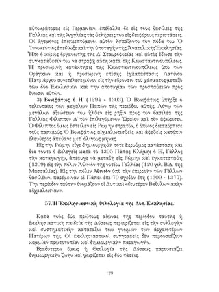 129
αὐτοκράτορας εἰς Γερμανίαν, ἐπέβαλλε δὲ εἰς τοὺς βασιλεῖς τῆς
Γαλλίας καὶ τῆς Ἀγγλίας τὰς θελήσεις του εἰς διαφόρους περιστάσεις.
Οἱ ἡγεμόνες ἐπισκεπτόμενοι αὐτὸν ἠσπάζοντο τὸν πόδα του. Ὁ
᾽Ιννοκέντιος ἐπεδίωξε καὶ τὴν ὑποταγὴν τῆς Ἀνατολικῆς Ἐκκλησίας.
Ἦτο ὁ κύριος ὀργανωτὴς τῆς Δ΄ Σταυροφορίας καὶ αὐτὸς ἔδωσε τὴν
συγκατάθεσίν του νὰ στραφῇ αὕτη κατὰ τῆς Κωνσταντινουπόλεως.
Ἡ προσωρινὴ κατάκτησις τῆς Κωνσταντινουπόλεως ὑπὸ τῶν
Φράγκων καὶ ἡ προσωρινὴ ἐπίσης ἐγκατάστασις Λατίνου
Πατριάρχου συνετέλεσε μόνον εἰς τὴν εὔρυνσιν τοῦ χάσματος μεταξὺ
τῶν δύο Ἐκκλησιῶν καὶ τὴν ἀποτυχίαν τῶν προσπαθειῶν πρὸς
ἕνωσιν αὐτῶν.
3) Βονιφάτιος ὁ Η΄ (1294 - 1303). Ὁ Βονιφάτιος ὑπῆρξε ὁ
τελευταῖος τῶν μεγάλων Παπῶν τῆς περιόδου αὐτῆς. Λόγῳ τῶν
μεγάλων ἀξιώσεών του ἦλθεν εἰς ρῆξιν πρὸς τὸν βασιλέα τῆς
Γαλλίας Φίλιππον Δ΄ τὸν ἐπιλεγόμενον ῾Ωραῖον καὶ τὸν ἀφώρισεν.
Ὁ Φίλιππος ὅμως ἔστειλεν εἰς Ρώμην στρατόν, ὁ ὁποῖος διεσκόρπισε
τοὺς παπικούς. Ὁ Βονιφάτιος αἰχμαλωτισθεὶς καὶ ἀφεθεὶς κατόπιν
ἐλεύθερος ἀπέθανε μετ᾽ ὀλίγους μῆνας.
Εἰς τὴν Ρώμην εἶχε δημιουργηθῆ τότε ἔκρυθμος κατάσταση καὶ
διὰ τοῦτο ὁ ἐκλεγεὶς κατὰ τὸ 1305 Πάπας Κλήμης ὁ Ε΄, Γάλλος
τὴν καταγωγήν, ἀπέφυγε νὰ μεταβῇ εἰς Ρώμην καὶ ἐγκατεστάθη
(1309) εἰς τὴν πόλιν Ἀβινιὸν τῆς νοτίου Γαλλίας (120 χιλ. Β.Δ. τῆς
Μασσαλίας). Εἰς τὴν πόλιν Ἀβινιὸν ὑπὸ τὴν ἐπιρροὴν τῶν Γάλλων
βασιλέων, παρέμειναν οἱ Πάπαι ἐπὶ 70 σχεδὸν ἔτη (1309 - 1377).
Τὴν περίοδον ταύτην ὀνομάζουν οἱ Δυτικοὶ «δευτέραν Βαβυλωνιακὴν
αἰχμαλωσίαν».
57. Ἡ Ἐκκλησιαστικὴ Φιλολογία τῆς Δυτ. Ἐκκλησίας.
Κατὰ τοὺς δύο πρώτους αἰῶνας τῆς περιόδου ταύτης ἡ
ἐκκλησιαστικὴ παιδεία τῆς Δύσεως περιορίζεται εἰς τὴν συλλογὴν
καὶ συστηματικὴν κατάταξιν τῶν γνωμῶν τῶν ἀρχαιοτέρων
Πατέρων της. Οἱ ἐκκλησιαστικοὶ συγγραφεῖς δὲν παρουσιάζουν
καμμίαν πρωτοτυπίαν καὶ δημιουργικὴν παραγωγήν.
Βραδύτερον ὅμως ἡ Θεολογία τῆς Δύσεως παρουσιάζει
δημιουργικήν ζωὴν καὶ χωρίζεται εἰς δύο τάσεις.
 