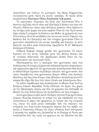 13
Ἀποστὸλων καὶ ἐτέλουν τὸ μυστήριον τῆς Θείας Εὐχαριστίας,
συντρώγοντες μετὰ ταῦτα εἰς κοινὴν τράπεζαν. Αἱ οἰκίαι αὗται
ὠνομάσθησαν Εὐκτήριοι Οἴκοι, Ἐκκλησίαι ἤ Κυριακά.
Τὸ κυριώτερον γνώρισμα τῆς ζωῆς τῶν Χριστιανῶν Ἦτο ἡ
ἁγνότης τῆς ζωῆς των ἐν γένει καὶ ἰδιαιτὲρως ἡ ἀγάπη των πρὸς τὸν
πλησίον. Ἐδείκνυον τόσην πρὸς ἀλλήλους ἀγάπην, ὥστε ἐφαίνοντο
ὡς νὰ εἶχον μίαν ψυχὴν καὶ μίαν καρδίαν. Ὅσοι ἐκ τῶν Χριστιανῶν
εἶχον οἰκίας ἢ κτήματα τὰ ἐπώλουν καὶ ἔδιδον τὰ χρήματα εἰς τοὺς
Ἁποστόλους, οὗτοι δὲ κατέβαλλον ἐκ τοῦ κοινοῦ τούτου Ταμείου τὴν
δαπάνην διὰ τὴν διατροφὴν καὶ τῶν πτωχῶν χριστιανῶν. Ὅλοι οἱ
χριστιανοὶ παρεκάθηντο εἰς κοινὰς τραπέζας καὶ ἔτρωγον τὸ αὐτὸ
φαγητὸν ὡς μέλη μιᾶς οἰκογενείας, ἐχωρίζοντο δὲ δι’ ἀδελφικοῦ
ἀσπασμοῦ (Ἀγάπαι).
Οὐδεμία διαφορὰ ὑπῆρχε μεταξὺ τῶν χριστιανῶν. Οἱ κύριοι
ἔτρωγον εἰς τὴν αὐτὴν τράπεζαν μετὰ τῶν ἄλλοτε δούλων καὶ
αἱ γυναῖκες ἀπέκτησαν τὴν ἁρμόζουσαν αὐταῖς θέσιν εἰς τὴν
οἱκογενειακὴν καὶ κοινωνικὴν ζωὴν.
Ἀξιοθαύμαστος ἦτο ἡ προθυμία τῶν χριστιανῶν πρὸς τοὶς
ἀγαθοεργίας.Οἱπτωχοί,αἱχῆραικαὶτὰὀρφανὰεὕρισκονἀνακούφισιν
καὶ παρηγορίαν χάρις εἰς τὴν χριστιανικὴν φιλανθρωπίαν. Καὶ αὐτοὶ
οἱ εἰδωλολάτραι εὕρισκον περίθαλψιν πλησίον τῶν χριστιανῶν. Διὰ
τοῦτο θαυμάζοντες τοὺς χριστιανοὺς ἔλεγον: «Ἴδετε πῶς ἀγαποῦν
ἀλλήλους καὶ πῶς εἶναι ἔτοιμοι ὑπὲρ ἀλλήλων νὰ ἀποθνῄσκουν»! Ὁ
κόσμος δὲν εἶχεν ἴδει ἔως τότε τὸσον ἠθικὸν καὶ φιλάνθρωπον βίον.
Τὸ καλὸν παράδειγμα πρὸς ἀγαθοεργίαν τὸ ἔδωσεν ἕνας λευΐτης
Κύπριος, ὀνόματι Βαρνάβας. Αὐτὸς ἐπώλησε τὸν ἀγρόν του, χωρὶς
νὰ τὸν ἐξαναγκάσῃ κανείς, καὶ ὅλα τὰ χρήματα ποὺ εἰσέπραξε τὰ
ἔδωσεν εἰς τοὺς Ἀποστόλους, ἵνα τὰ διαθέσουν εἰς τοὺς πτωχούς.
Δυστυχῶς ὅμως συνέβη καὶ ἕν θλιβερὸν γεγονός. Ἕνας χριστιανός,
ὀνόματι Ἀνανίας, ἐπώλησε τὸ κτῆμα του καὶ παρέδωσεν εἰς τους
Ἀποστόλους ἕν μέρος τῶν χρημάτων, ἐν γνώσει καὶ τῆς γυναικός
του, λέγων ὅτι αὐτὰ μόνον εἰσέπραξεν ἀπὸ τὴν πώλησιν τοῦ
κτήματός του. Ἐνῷ λοιπὸν ἐπερίμενεν ἔπαινον διὰ τὴν πρᾶξίν του
αὐτήν, ὁ Ἀπόστολος Πέτρος τοῦ εἶπεν: «Ἀνανία, διατί ἐπλήρωσεν
ὁ σατανᾶς τὴν καρδίαν σου, ψεύσασθαί σε τὸ Πνεῦμα τὸ Ἅγιον καὶ
νοσφίσασθαι ἀπὸ τῆς τιμῆς τοῦ χωρίου;» εἰς τὴν ἐξουσίαν σου δέν
 
