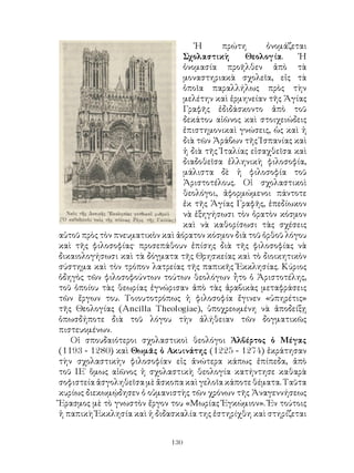 130
Ἡ πρώτη ὀνομάζεται
Σχολαστικὴ Θεολογία. Ἡ
ὀνομασία προῆλθεν ἀπὸ τὰ
μοναστηριακὰ σχολεῖα, εἰς τὰ
ὁποῖα παραλλήλως πρὸς τὴν
μελέτην καὶ ἑρμηνείαν τῆς Ἁγίας
Γραφῆς ἐδιδάσκοντο ἀπὸ τοῦ
δεκάτου αἰῶνος καὶ στοιχειώδεις
ἐπιστημονικαὶ γνώσεις, ὡς καὶ ἡ
διὰ τῶν Ἀράβων τῆς Ἱσπανίας καὶ
ἡ διὰ τῆς Ἰταλίας εἰσαχθεῖσα καὶ
διαδοθεῖσα ἑλληνικὴ φιλοσοφία,
μάλιστα δὲ ἡ φιλοσοφία τοῦ
Ἀριστοτέλους. Οἱ σχολαστικοὶ
θεολόγοι, ἀφορμώμενοι πάντοτε
ἐκ τῆς Ἁγίας Γραφῆς, ἐπεδίωκον
νὰ ἐξηγήσωσι τὸν ὁρατὸν κόσμον
καὶ νὰ καθορίσωσι τὰς σχέσεις
αὐτοῦ πρὸς τὸν πνευματικὸν καὶ ἀόρατον κόσμον διὰ τοῦ ὀρθοῦ λόγου
καὶ τῆς φιλοσοφίας· προσεπάθουν ἐπίσης διὰ τῆς φιλοσοφίας νὰ
δικαιολογήσωσι καὶ τὰ δόγματα τῆς Θρησκείας καὶ τὸ διοικητικὸν
σύστημα καὶ τὸν τρόπον λατρείας τῆς παπικῆς Ἐκκλησίας. Κύριος
ὁδηγὸς τῶν φιλοσοφούντων τούτων θεολόγων ἦτο ὁ Ἀριστοτέλης,
τοῦ ὁποίου τὰς θεωρίας ἐγνώρισαν ἀπὸ τὰς ἀραβικὰς μεταφράσεις
τῶν ἔργων του. Τοιουτοτρόπως ἡ φιλοσοφία ἔγινεν «ὑπηρέτις»
τῆς Θεολογίας (Ancilla Theologiae), ὑποχρεωμένη νὰ ἀποδείξῃ
ὁπωσδήποτε διὰ τοῦ λόγου τὴν ἀλήθειαν τῶν δογματικῶς
πιστευομένων.
Οἱ σπουδαιότεροι σχολαστικοὶ θεολόγοι Ἁλβέρτος ὁ Μέγας
(1193 - 1280) καὶ Θωμᾶς ὁ Ακυινάτης (1225 - 1274) ἐκράτησαν
τὴν σχολαστικὴν φιλοσοφίαν εἰς ἀνώτερα κάπως ἐπίπεδα, ἀπὸ
τοῦ ΙΕ΄ ὅμως αἰῶνος ἡ σχολαστικὴ θεολογία κατήντησε καθαρὰ
σοφιστεία ἀσγοληθεῖσα μὲ ἄσκοπα καὶ γελοῖα κάποτε θέματα. Ταῦτα
κυρίως διεκωμῴδησεν ὁ οὑμανιστὴς τῶν χρόνων τῆς Ἀναγεννήσεως
Ἔρασμος μὲ τὸ γνωστὸν ἔργον του «Μωρίας Ἐγκώμιον». Ἐν τούτοις
ἡ παπικὴ Ἐκκλησία καὶ ἡ διδασκαλία της ἐστηρίχθη καὶ στηρίζεται
 