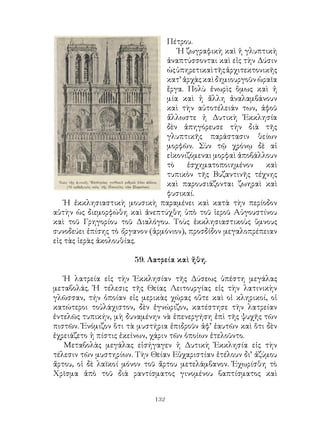 132
Πέτρου.
Ἡ ζωγραφικὴ καὶ ἡ γλυπτικὴ
ἀναπτύσσονται καὶ εἰς τὴν Δύσιν
ὡςὑπηρετικαὶτῆςἀρχιτεκτονικῆς
κατ’ ἀρχὰς καὶ δημιουργοῦν ὡραῖα
ἔργα. Πολὺ ἐνωρὶς ὅμως καὶ ἡ
μία καὶ ἡ ἄλλη ἀναλαμβάνουν
καὶ τὴν αὐτοτέλειάν των, ἀφοῦ
ἄλλωστε ἡ Δυτικὴ Ἐκκλησία
δὲν ἀπηγόρευσε τὴν διὰ τῆς
γλυπτικῆς παράστασιν θείων
μορφῶν. Σὺν τῷ χρόνῳ δὲ αἱ
εἰκονιζόμεναι μορφαὶ ἀποβάλλουν
τὸ ἐσχηματοποιημένον καὶ
τυπικὸν τῆς Βυζαντινῆς τέχνης
καὶ παρουσιάζονται ζωηραὶ καὶ
φυσικαί.
Ἡ ἐκκλησιαστικὴ μουσικὴ παραμένει καὶ κατὰ τὴν περίοδον
αὐτὴν ὡς διεμορφώθη καὶ ἀνεπτύχθη ὑπὸ τοῦ ἱεροῦ Αὐγουστίνου
καὶ τοῦ Γρηγορίου τοῦ Διαλόγου. Τοὺς ἐκκλησιαστικοὺς ὕμνους
συνοδεύει ἐπίσης τὸ ὄργανον (ἁρμόνιον), προσδίδον μεγαλοπρέπειαν
εἰς τὰς ἱερὰς ἀκολουθίας.
59. Λατρεία καὶ ἤθη.
Ἡ λατρεία εἰς τὴν Ἐκκλησίαν τῆς Δύσεως ὑπέστη μεγάλας
μεταβολάς. Ἡ τέλεσις τῆς Θείας Λειτουργίας εἰς τὴν λατινικὴν
γλῶσσαν, τήν ὁποίαν εἰς μερικὰς χώρας οὔτε καὶ οἱ κληρικοί, οἱ
κατώτεροι τοὐλάχιστον, δὲν ἐγνώριζον, κατέστησε τὴν λατρείαν
ἐντελῶς τυπικήν, μὴ δυναμένην νὰ ἐπενεργήση ἐπὶ τῆς ψυχῆς τῶν
πιστῶν. Ἐνόμιζον ὅτι τὰ μυστήρια ἐπιδροῦν ἀφ’ ἑαυτῶν καὶ ὅτι δὲν
ἐχρειάζετο ἡ πίστις ἐκείνων, χάριν τῶν ὁποίων ἐτελοῦντο.
Μεταβολὰς μεγάλας εἰσήγαγεν ἡ Δυτικὴ Ἐκκλησία εἰς τὴν
τέλεσιν τῶν μυστηρίων. Τὴν Θείαν Εὐχαριστίαν ἐτέλουν δι’ ἀζύμου
ἄρτου, οἱ δὲ λαϊκοί μόνον τοῦ ἄρτου μετελάμβανον. Ἐχωρίσθη τὸ
Χρῖσμα ἀπὸ τοῦ διὰ ραντίσματος γινομένου βαπτίσματος καὶ
 