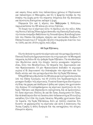 134
καὶ κακοῦ, ὅπως κατὰ τοὺς παλαιοτέρους χρόνους οἱ Παυλικιανοὶ
καὶ παλαιότερον οἱ Μανιχαῖοι, καὶ ὅτι ἡ ἁμαρτία πηγάζει ἐκ τῆς
ἐπαφῆς τῆς ψυχῆς μετὰ τοῦ σώματος· ἑπομένως διὰ τῆς ἀσκήσεως
καὶ ἁγνότητος διατηρεῖται καθαρὰ ἡ ψυχή.
Παρομοία ἦτο καὶ ἡ αἵρεσις τῶν Ἀλβιγηνῶν ἢ Ἀλβιγίων,
παρουσιασθεῖσα τὸν ΙΒ΄ αἰῶνα εἰς νότιον Γαλλίαν.
Τὸ ὄνομά των οἱ αἱρετικοί οὗτοι τὸ ὀφείλουν εἰς τὴν πόλιν Alba
τῆς Νοτίου Γαλλίας. Ἦσαν ἐχθροὶ ἄσπονδοι τῆς Παπικῆς Ἐκκλησίας,
τὴν ὁποίαν ὠνόμαζον Βαβυλῶνα τῆς Ἀποκαλύψεως. Κατεδιώχθησαν
ὑπὸ τῶν Παπῶν διὰ φοβερῶν σφαγῶν καὶ παντοειδῶν διώξεων. Ὁ
Πάπας Ἰννοκέντιος ὁ Γ΄ ἐκήρυξεν ἀληθῆ σταυροφορίαν ἐναντίον των
τὸ 1209, καὶ ἐπὶ 20 ἔτη ἐχύθη πολὺ αἶμα.
60. Ἱερὰ Ἐξέτασις.
Εἰςτὸνἀγῶνὰτηςκατὰτῶναἱρετικῶνκαὶτῶνμεταρρυθμιστῶνἡ
Παπικὴ Ἐκκλησία ἐχρησιμοποίησεν ὡς στήριγμα μὲν τὰ Μοναχικὰ
τάγματα, ὡς ὅπλον δὲ τὴν φοβερὰν Ἱερὰν Ἐξέτασιν. Τὰ σπουδαιότερα
τῶν ἱδρυθέντων κατὰ τὴν ἐποχὴν ταύτην μοναχικῶν ταγμάτων
εἶναι, πλὴν τῶν Βενεδικτίνων, τὰ τάγματα τῶν Δομινικανῶν καὶ
τῶν Φραγκισκανῶν. Οἱ μὲν Φραγκισκανοὶ ἀνέλαβον τὸ κήρυγμα
κυρίως οἱ δὲ Δομινικανοὶ τὴν ἐπαναφορὰν τῶν αἱρετικῶν καὶ τὴν
δίωξιν αὐτῶν καὶ τῶν μεταρρυθμιστῶν διὰ τῆς Ἱερᾶς Ἐξετάσεως.
ἩἹερὰἘξέτασιςἱδρυθεῖσατὸνΙΒ΄αἰῶνακαὶσυστηματοποιηθεῖσα
ὑπὸ τοῦ Πάπα Γρηγορίου τοῦ Θ΄ (1235) ἦτο Ἱεροδικαστήριον ἐκ
μοναχῶν δικάζον τοὺς αἱρετικούς. Τοιαῦτα δικαστήρια ἐλειτούργουν
εἰς ὅλας τὰς χώρας καὶ ἀπέβησαν ὁ φόβος καὶ τρόμος τῶν χριστιανῶν
τῆς Δύσεως. Οἱ συλλαμβανόμενοι ὡς αἱρετικοὶ προσήγοντο εἰς τὴν
Ἱερὰν ᾽Εξέτασιν καὶ ἐβασανίζοντο σκληρότατα, διὰ νὰ ὁμολογήσουν
ὅτι ἦσαν αἱρετικοί. Πολλοί, ἄν καὶ δὲν ἦσαν, διεκήρυσσον ὅτι ἦσαν,
διὰ νὰ ἀπαλλαγοῦν διὰ τοῦ θανάτου ἀπὸ τὰ βασανιστήρια. Ἡ συνήθης
καταδίκη ἦτο ὁ διὰ τῆς πυρᾶς θάνατος. Μυριάδες χριστιανῶν ἦσαν
τὰ θύματα. τῆς Ἱερᾶς Ἐξετάσεως, διότι μὲ πολλὴν εὐκολίαν ἦτο
δυνατὸν νὰ χαρακηρισθῇ τις αἱρετικός· καὶ αὑτὴ ἡ ἀνάγνωσις τῆς
Ἁγίας Γραφῆς ἤ ἁπλῆ δυσφορία διὰ τὰς καταχρήσεις τοῦ κλήρου
ἐθεωρεῖτο αἵρεσις.
 