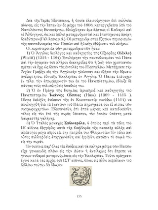 135
Διὰ τῆς Ἱερᾶς Ἐξετάσεως, ἡ ὁποία ἐλειτούργησεν ἐπὶ πολλοὺς
αἰῶνας, εἰς τὴν Ἱσπανίαν δὲ μέχρι τοῦ 1808, καταργηθεῖσα ὑπὸ τοῦ
Ναπολέοντος Βοναπάρτου, ἐδιώχθησαν ἀμειλίκτως οἱ Καθαροὶ καὶ
οἱ Ἀλβιγηνοί, ὡς καὶ ἁπλοῖ μεταρρυθμισταὶ καὶ ἐπιστήμονες ἀκόμη
βραδύτερον (Γαλιλαῖος κ.ἄ.). Οἱ μεταρρυθμισταὶ ἐζήτουν περιορισμὸν
τῆς παντοδυναμίας τῶν Παπῶν καὶ ἠθικὴν ἐξύψωσιν τοῦ κλήρου.
Οἱ κυριώτεροι ἐκ τῶν μεταρρυθμιστῶν ἦσαν:
1) Ὁ Ἄγγλος θεολόγος καὶ καθηγητὴς τῆς Ὀξφόρδης Οὐΐκλιφ
(Wiclif) (1324 - 1384). Ἐπολέμησε τὴν παντοδυναμίαν τοῦ Πάπα
καὶ τὴν ἀγαμίαν τοῦ κλήρου διακηρύξας ὅτι ἡ ζωὴ τῶν χριστιανῶν
πρέπει νὰ ἔχῃ ὡς βάσιν τὰς ἐντολὰς τοῦ Εὐαγγελίου. Μετέφρασε τὴν
Ἁγίαν Γραφὴν εἰς τὴν Ἀγγλικὴν γλῶσσαν καὶ ἐζήτει τὴν ἵδρυσιν
ἀνεξαρτήτου, ἐθνικῆς Ἐκκλησίας ἐν Ἀγγλίᾳ. Ὁ Πάπας ἐπέτυχεν
ἐν τέλει τὴν ἀπομάκρυνσίν του ἐκ τοῦ Πανεπιστημίου, ἐδίωξε δὲ
πάντας τοὺς πολυπληθεῖς ὀπαδούς του.
2) Ὁ ἐν Πράγᾳ τῆς Βοημίας ἱεροκῆρυξ καὶ καθηγητὴς τοῦ
Πανεπιστημίου Ἰωάννης Οὕσσιος (Huss) (1369 - 1415 ).
Οὗτος ἐκλήθη ἐνώπιον τῆς ἐν Κωνσταντίᾳ συνόδου (1414) νὰ
ἀπολογηθῆ διὰ τὰ ἐναντίον τοῦ Πάπα κηρύγματά του ἐξ αἰτίας τῶν
συγχωροχαρτίων. Ἐβασανίσθη ἐπὶ ἐπτὰ μῆνας καὶ κατεδικάσθη
τέλος εἰς τὸν ἐπὶ τῆς πυρᾶς θάνατον, τὸν ὁποῖον ὑπέστη μετὰ
θαυμαστῆς γαλήνης.
3) Ὁ ᾽Ιταλὸς μοναχὸς Σαβοναρόλα, ὁ ὁποῖος περὶ τὰ τέλη τοῦ
ΙΕ΄ αἰῶνος ἐξηγέρθη κατὰ τῆς διαφθορᾶς τῆς παπικῆς αὐλῆς καὶ
ἀπέκτησε μέγα κῦρος εἰς τὴν πατρίδα του Φλωρεντίαν. Ἐν τέλει καὶ
οὗτος συλληφθεὶς ἀπηγχονίσθη καί ἐρρίφθη κατόπιν τὸ σῶμά του
εἰς τὴν πυράν.
Ἐν τούτοις παρ’ ὅλας τὰς διώξεις καὶ τὰ σκληρὰ μέτρα τῶν Παπῶν
εἶχε γενικευθῆ πλέον εἰς τὴν Δύσιν ἡ ἀντίληψις ὅτι ἔπρεπε νὰ
γίνουν σοβαραὶ μεταρουθμίσεις εἰς τὴν Ἐκκλησίαν. Τοῦτο πράγματι
ἔγινε κατὰ τὰς ἀρχὰς τοῦ ΙΣΤ΄ αἰῶνος, ὅπως εἰς ἄλλο κεφάλαιον τοῦ
βιβλίου τούτου θὰ ἴδωμεν.
 