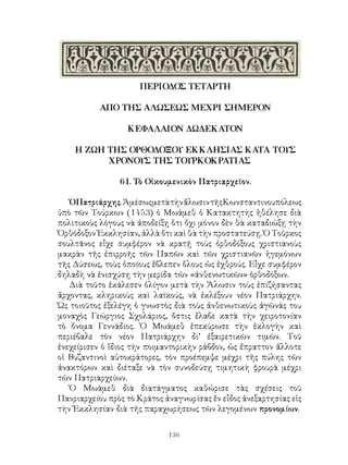 136
ΠΕΡΙΟΔΟΣ ΤΕΤΑΡΤΗ
ΑΠΟ ΤΗΣ ΑΛΩΣΕΩΣ ΜΕΧΡΙ ΣΗΜΕΡΟΝ
ΚΕΦΑΛΑΙΟΝ ΔΩΔΕΚΑΤΟΝ
Η ΖΩΗ ΤΗΣ ΟΡΘΟΔΟΞΟΥ ΕΚΚΛΗΣΙΑΣ ΚΑΤΑ ΤΟΥΣ
ΧΡΟΝΟΥΣ ΤΗΣ ΤΟΥΡΚΟΚΡΑΤΙΑΣ
61. Τὸ Οἰκουμενικὸν Πατριαρχεῖον.
ὉΠατριάρχης.ἈμέσωςμετὰτὴνἄλωσιντῆςΚωνσταντινουπόλεως
ὑπὸ τῶν Τούρκων (1453) ὁ Μωάμεθ ὁ Κατακτητὴς ἠθέλησε διὰ
πολιτικοὺς λόγους νὰ ἀποδείξῃ ὅτι ὄχι μόνον δὲν θὰ καταδιώξῃ τὴν
Ὀρθόδοξον Ἐκκλησίαν, ἀλλὰ ὅτι καὶ θὰ τὴν προστατεύσῃ. Ὁ Τοῦρκος
σουλτᾶνος εἶχε συμφέρον νὰ κρατῇ τοὺς ὀρθοδόξους χριστιανοὺς
μακρὰν τῆς ἐπιρροῆς τῶν Παπῶν καὶ τῶν χριστιανῶν ἡγεμόνων
τῆς Δύσεως, τοὺς ὁποίους ἔβλεπεν ὅλους ὡς ἐχθρούς. Εἶχε συμφέρον
δηλαδὴ νὰ ἐνισχύσῃ τὴν μερίδα τῶν «ἀνθενωτικῶν» ὀρθοδόξων.
Διὰ τοῦτο ἐκάλεσεν ὀλίγον μετὰ τὴν Ἅλωσιν τοὺς ἐπιζήσαντας
ἄρχοντας, κληρικοὺς καὶ λαϊκούς, νὰ ἐκλέξουν νέον Πατριάρχην.
Ὡς τοιοῦτος ἐξελέγη ὁ γνωστὸς διὰ τοὺς ἀνθενωτικοὺς ἀγῶνάς του
μοναχὸς Γεώργιος Σχολάριος, ὅστις ἔλαβε κατὰ τὴν χειροτονίαν
τὸ ὄνομα Γεννάδιος. Ὁ Μωάμεθ ἐπεκύρωσε τὴν ἐκλογὴν καὶ
περιέβαλε τὸν νέον Πατριάρχην δι’ ἐξαιρετικῶν τιμῶν. Τοῦ
ἐνεχείρισεν ὁ ἴδιος τὴν ποιμαντορικὴν ράβδον, ὡς ἔπραττον ἄλλοτε
οἱ Βυζαντινοὶ αὐτοκράτορες, τὸν προέπεμψε μέχρι τῆς πύλης τῶν
ἀνακτόρων καὶ διέταξε νὰ τὸν συνοδεύσῃ τιμητικὴ φρουρὰ μέχρι
τῶν Πατριαρχείων.
Ὁ Μωάμεθ διὰ διατάγματος καθώρισε τὰς σχέσεις τοῦ
Πανριαρχείου πρὸς τὸ Κράτος ἀναγνωρίσας ἕν εἶδος ἀνεξαρτησίας εἰς
τὴν Ἐκκλησίαν διὰ τῆς παραχωρήσεως τῶν λεγομένων προνομίων.
 