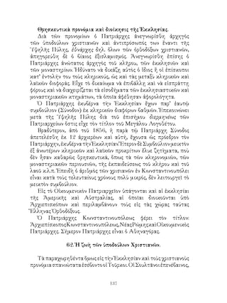 137
Θρησκευτικὰ προνόμια καὶ διοίκησις τῆς Ἐκκλησίας.
Διὰ τῶν προνομίων ὁ Πατριάρχης ἀνεγνωρίσθη ἀρχηγὸς
τῶν ὑποδούλων χριστιανῶν καὶ ἀντιπρόσωπός των ἔναντι τῆς
῾Υψηλῆς Πύλης, ἐθνάρχης δηλ. ὅλων τῶν ὀρθοδόξων χριστιανῶν,
ἀπηγορεύθη δὲ ὁ βίαιος ἐξισλαμισμός. Ἀνεγνωρίσθη ἐπίσης ὁ
Πατριάρχης ἀνώτατος ἀρχηγὸς τοῦ κλῆρου, τῶν ἐκκλησιῶν καὶ
τῶν μοναστηρίων. Ἠδύνατο νὰ δικάζῃ αὐτὸς ὁ ἴδιος ἤ οἱ ἐπίσκοποι
κατ’ ἐντολήν του τοὺς κληρικούς, ὡς καὶ τὰς μεταξὺ κληρικῶν καὶ
λαϊκῶν διοφοράς. Εἶχε τὸ δικαίωμα νὰ ἐπιβάλλῃ καὶ νὰ εἰσπράττῃ
φόρους καὶ νὰ διαχειρίζεται τὰ εἰσοδήματα τῶν ἐκκλησιαστικῶν καὶ
μοναστηριακῶν κτημάτων, τὰ ὁποῖα ἀφέθησαν ἀφορολόγητα.
Ὁ Πατριάρχης ἐκυβέρνα τὴν Ἐκκλησίαν ἔχων παρ’ ἑαυτῷ
συμβούλιον (Σύνοδον) ἐκ κληρικῶν διαφόρων βαθμῶν. Ἐπεκοινώνει
μετὰ τῆς Ὑψηλῆς Πύλης διὰ τοῦ ἐπισήμου διερμηνέως τῶν
Πατριαρχείων ὅστις εἶχε τὸν τίτλον τοῦ Μεγάλου Λογοθέτου.
Βραδύτερον, ἀπὸ τοῦ 1856, ἡ παρὰ τῷ Πατριάρχη Σύνοδος
ἀπετελέσθη ἐκ 12 ἀρχιερέων καὶ αὐτή, ἔχουσα ὡς πρόεδρον τὸν
Πατριάρχην,ἐκυβέρνατὴνἘκκλησίαν.ἝτερονδὲΣυμβούλιονμεικτὸν
ἐξ ἀνωτέρων κληρικῶν καὶ λαϊκῶν προκρίτων ἔλυε ζητὴματα, ποὺ
δὲν ἦσαν καθαρῶς θρησκευτικά, ὅπως τὰ τῶν κληρονομιῶν, τῶν
μοναστηριακῶν περιουσιῶν, τῆς ἐκπαιδεύσεως τοῦ κλήρου καὶ τοῦ
λαοῦ κ.λ.π. Ἐπειδὴ ὁ ἀριθμὸς τῶν χρισιανῶν ἐν Κωνσταντινουπόλει
εἶναι κατὰ τοὺς τελευταίους χρόνους πολὺ μικρός, δὲν λειτουργεῖ τὸ
μεικτὸν συμβούλιον.
Εἰς τὸ Οἰκουμενικὸν Πατριαρχεῖον ὑπάγονται καὶ αἱ ἐκκλησίαι
τῆς Ἀμερικῆς καὶ Αὐστραλίας, αἱ ὁποῖαι διοικοῦνται ὑπὸ
Ἀρχιεπισκόπων καὶ περιλαμβάνουν τοὺς εἰς τὰς χώρας ταύτας
Ἕλληνας Ὀρθοδόξους.
Ὁ Πατριάρχης Κωνσταντινουπόλεως φέρει τὸν τίτλον:
ἈρχιεπίσκοποςΚωνσταντινουπόλεως,ΝέαςΡώμηςκαὶΟἰκουμενικὸς
Πατριάρχης. Σήμερον Πατριάρχης εἶναι ὁ Αθηναγόρας.
62. Ἡ ζωὴ τῶν ὑποδούλων Χριστιανῶν.
Τὰ παραχωρηθέντα ὅμως εἰς τὴν Ἐκκλησίαν καὶ τοὺς χριστιανοὺς
προνόμιασπανιώταταἐσέβοντοοἱΤοῦρκοι.ΟἱΣουλτᾶνοιἐπενέβαινος,
 