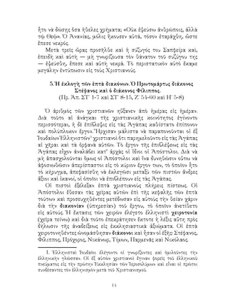 14
ἦτο νὰ δώσῃς ὅσα ἡθελες χρήματα; «Οὐκ ἐψεύσω ἀνθρώποις, ἀλλὰ
τῷ Θεῷ». Ὁ Ἀνανίας, μόλις ἤκουσεν αὐτά, τόσον ἐταράχθη, ὥστε
ἔπεσε νεκρός.
Μετὰ τρεῖς ὤρας προσῆλθε καὶ ἡ σύζυγός του Σαπφείρα καὶ,
ἑπειδὴ καὶ αὐτὴ — μὴ γνωρίζουσα τὸν θάνατον τοῦ συζύγου της
— ἐψεύσθη, ἔπεσε καὶ αὐτὴ νεκρά. Τὸ περιστατικὸν αὐτὸ ἔκαμε
μεγάλην ἐντύπωσιν εἰς τοὺς Χριστιανούς.
5. Ἡ ἐκλογὴ τῶν ἑπτὰ διακόνων. Ὁ Πρωτομάρτυς διάκονος
Στέφανος καὶ ὁ διάκονος Φίλιππος.
(Πρ. Ἀπ. ΣΤ΄ 1-7 καὶ ΣΤ΄ 8-15, Ζ΄ 54-60 καὶ Η΄ 5-8)
Ὁ ἀριθμὸς τῶν χριστιανῶν ηὔξανεν ἀπὸ ἡμέρας εἰς ἡμέραν.
Διὰ τοῦτο αἱ ἀνάγκαι τῆς χριστιανικῆς κοινότητος ἐγίνοντο
περισσότεραι, ἡ δὲ ἐπίβλεψις εἰς τὰς Ἀγάπας καθίστατο ἐπίπονον
καὶ πολύπλοκον ἔργον. Ἤρχισαν μάλιστα νὰ παραπονοῦνται οἱ ἐξ
Ἰουδαίων Ἑλληνιστῶν
χριστιανοὶ ὅτι παρημελοῦντο εἰς τὰς Ἀγάπας
αἱ χῆραι καὶ τὰ ὀρφανὰ αὐτῶν. Τὸ ἔργον τῆς ἐπιβλέψεως εἰς τὰς
Ἀγάπας εἶχον ἀναλάβει κατ’ ἀρχὰς οἱ ἴδιοι οἱ Ἀπόστολοι. Διὰ νὰ
μὴ ἀπασχολοῦνται ὅμως οἱ Ἀπόστολοι καὶ ἵνα δυνηθῶσιν οὕτω νὰ
ἀφοσιωθῶσιν ἀπερίσπαστοι εἰς τὸ κύριον ἔργον των, τὸ ὁποῖον ἦτο
τὸ κήρυγμα, ἀπεφασίσθη νὰ ἐκλεγῶσι μεταξὺ τῶν πιστῶν ἄνδρες
ἄξιοι καὶ ἱκανοί, οἱ ὁποῖοι νὰ ἐπιβλέπουν εἰς τὰς Ἀγάπας.
Οἱ πιστοὶ ἐξέλεξαν ἑπτὰ χριστιανοὺς πλήρεις πίστεως. Οἱ
Ἀπόστολοι ἔθεσαν τὰς χεῖρας αὐτῶν ἐπὶ τῆς κεφαλῆς τῶν ἑπτὰ
τούτων καὶ προσευχηθέντες μετέδωσαν εἰς αὐτοὺς τὴν θείαν χάριν
διὰ τὴν διακονίαν (ὑπηρεσίαν) τοῦ ἔργου, τὸ ὁποῖον ἀνετίθετο
εἰς αὐτούς. Ἡ ἔκτασις τῶν χειρῶν ἐλέγετο ἑλληνιστὶ χειροτονία
(χεῖρα τείνω) καὶ διὰ τοῦτο ἐπεκράτησεν ἔκτοτε ἡ λέξις αὔτη πρὸς
δήλωσιν τῆς ἀναδείξεως εἰς ἐκκλησιαστικὰ ἀξιώματα. Οἱ ἑπτὰ
χειροτονηθέντες ὠνομάσθησαν διάκονοι καὶ ἦσαν οἱ ἐξῆς: Στέφανος,
Φίλιππος, Πρόχορος, Νικάνωρ, Τίμων, Παρμενᾶς καὶ Νικόλαος.
. Ἑλληνισταὶ Ἰουδαῖοι ἐλέγοντο οἱ γνωρίζοντες καὶ ὁμιλοῦντες τὴν
ἐλληνικὴν γλῶσσαν. Οἱ ἐξ αὐτῶν χριστιανοὶ ἔγιναν φορεῖς τοῦ ἑλληνικοῦ
πνεύματος εἰς τὴν πρώτην Ἐκκλησίαν τῶν Ἱεροσολύμων καὶ εἶναι οἱ πρῶτοι
συνδέσαντες τὸν ἑλληνισμὸν μετὰ τοῦ Χριστιανισμοῦ.
 
