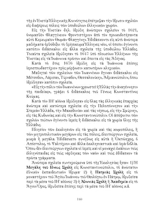 140
τῆς ἐν Ἑνετίᾳ Ἑλληνικῆς Κοινότητος ἐπέτρεψαν τὴν ἵδρυσιν σχολῶν
εἰς διαφόρους πόλεις τῶν ὑποδούλων ἐλληνικῶν χωρῶν.
Εἰς τὴν Ἑνετίαν δηλ. ἱδρύθη ἀνώτερον σχολεῖον τὸ 1621,
ὀνομασθὲν Φλαγγίνειον Φροντιστήριον ἀπὸ τὸν προικοδοτήσαντα
αὐτὸ Κερκυραῖον Θωμᾶν Φλαγγίνην. Ἐδιδάσκοντο εἰς αὐτὸ ἀνώτερα
μαθήματα ὀρθόδοξοι τὸ θρήσκευμα Ἕλληνες νέοι, οἱ ὁποῖοι ἐγίνοντο
κατόπιν διδάσκαλοι εἰς ἄλλα σχολεῖα τῆς ὑποδούλου Ἑλλάδος.
Τοιαῦτα σχολεῖα ἱδρύθησαν τὸ 1647 ὑπὸ πλουσίων Ἑλλήνων τῆς
῾Ενετίας εἰς τὰ Ἰωάννινα πρῶτον καὶ ἔπειτα εἰς τὰς Ἀθήνας.
Κατὰ τὸ ἔτος 1676 ἱδρύθη εἰς τὰ Ἰωάννινα ἐπίσης
ἱεροσπουδαστήριον πρὸς μόρφωσιν κατωτέρων κληρικῶν.
Μαθηταὶ τῶν σχολείων τῶν Ἰωαννίνων ἔγιναν διδάσκαλοι εἰς
Μέτσοβον, Λάρισαν, Τύρναβον, Θεσσαλονίκην, Ἀδριανούπολιν, ὅπου
ἱδρύθησαν κατόπιν σχολεῖα.
«ΕἰςτὴνπόλιντῶνἸωαννίνωνχρεωστεῖἡἙλλὰςτὴνἀναγέννησιν
τῆς παιδείας», γράφει ὁ διδάσκαλος τοῦ Γένους Κωνσταντῖνος
Κούμας.
Κατὰ τὸν ΙΗ΄ αἰῶνα ἱδρύθησαν εἰς ὅλας τὰς ἑλληνικὰς ἐπαρχίας
ἀνώτερα καὶ κατώτερα σχολεῖα: εἰς τὴν Πελοπόννησον καὶ τὴν
Στερεὰν Ἑλλάδα, τὴν Μακεδονίαν καὶ τὰς νήσους, εἰς τὴν Σμύρνην,
εἰς τὰς Κυδωνίας καὶ εἰς τὴν Κωνσταντινούπολιν. Οἱ ἀπόφοιτοι τῶν
σχολῶν τούτων ἐγίνοντο ἱερεῖς ἢ διδάσκαλοι εἰς τὰ χωρία ὅλης τῆς
Ἑλλάδος.
Πλησίον τῶν ἐκκλησιῶν εἰς τὰ χωρία καὶ τὰς κωμοπόλεις, ἢ
τῶν μητροπολιτικῶν μεγάρων εἰς τὰς πόλεις, ἐλειτούργουν σχολεῖα,
μικρὰ ἢ μεγάλα. Ἐδιδάσκετο συνήθως εἰς αὐτὰ ἡ Ὀκτώηχος, ὁ
Απόστολος, τὸ Ψαλτήριον καὶ ἄλλα ἐκκλησιαστικὰ καὶ ἱερὰ βιβλία.
Ὅπου δὲν ἐλειτούργουν σχολεῖα οἱ ἱερεῖς καὶ οἱ μοναχοὶ ἐκάλουν τοὺς
ἑλληνόπαιδας εἰς τοὺς νάρθηκας τῶν ναῶν καὶ τοὺς ἐδίδασκον τὰ
πρῶτα γράμματα.
Ἀνώτερα σχολεῖα συντηρούμενα ὑπὸ τῆς Ἐκκλησίας ἦσαν: 1) Ἡ
Μεγάλη τοῦ Γένους Σχολὴ εἰς Κωνσταντινούπολιν, τὀ ἀνώτατον
ἐθνικὸν ἐκπαιδευτικὸν ἵδρυμα· 2) ἡ Πατμιὰς Σχολὴ εἰς τὸ
μοναστήριον τοῦ Ἁγίου Ἰωάννου τοῦ Θεολόγου ἐν Πάτμῳ, ἱδρυθεῖσα
περὶ τὰ μέσα τοῦ ΙΗ΄ αἰῶνος· 3) ἡ Ἀθωνιὰς Σχολὴ ἤ Ἀκαδημία εἰς τὸ
Ἅγιον Ὄρος, ἱδρυθεῖσα ἐπίσης περὶ τὰ μέσα τοῦ ΙΗ΄ αἰῶνος κ.ἄ.
 