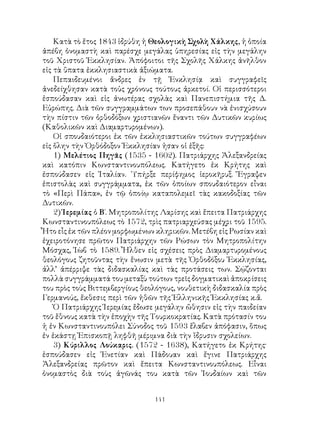 141
Κατὰ τὸ ἔτος 1843 ἱδρύθη ἡ Θεολογικὴ Σχολὴ Χάλκης, ἡ ὁποία
ἀπέβη ὀνομαστὴ καὶ παρέσχε μεγάλας ὑπηρεσίας εἰς τὴν μεγάλην
τοῦ Χριστοῦ Ἐκκλησίαν. Ἀπόφοιτοι τῆς Σχολῆς Χάλκης ἀνῆλθον
εἰς τὰ ὕπατα ἐκκλησιαστικὰ ἀξιώματα.
Πεπαιδευμένοι ἄνδρες ἐν τῇ Ἐνκλησίᾳ καὶ συγγραφεῖς
ἀνεδείχθησαν κατὰ τοὐς χρόνους τούτους ἀρκετοί. Οἱ περισσότεροι
ἐσπούδασαν καὶ εἰς ἀνωτέρας σχολὰς καὶ Πανεπιστήμια τῆς Δ.
Εὐρώπης. Διὰ τῶν συγγραμμάτων των προσεπάθουν νὰ ἐνισχύσουν
τὴν πίστιν τῶν ὀρθοδόξων χριστιανῶν ἔναντι τῶν Δυτικῶν κυρίως
(Καθολικῶν καὶ Διαμαρτυρομένων).
Οἱ σπουδαιότεροι ἐκ τῶν ἐκκλησιαστικῶν τούτων συγγραφέων
εἰς ὅλην τὴν Ὀρθόδοξον Ἐκκλησίαν ἡσαν οἱ ἑξῆς:
1) Μελέτιος Πηγᾶς (1535 - 1602). Πατριάρχης Ἀλεξανδρείας
καὶ κατόπιν Κωνσταντινουπόλεως. Κατήγετο ἐκ Κρήτης καὶ
ἐσπούδασεν εἰς Ἰταλίαν. ῾Υπήρξε περίφημος ἱεροκῆρυξ. Ἔγραψεν
ἐπιστολὰς καὶ συγγράμματα, ἐκ τῶν ὁποίων σπουδαιότερον εἶναι
τὸ «Περὶ Πάπα», ἐν τῷ ὁποίῳ καταπολεμεῖ τὰς κακοδοξίας τῶν
Δυτικῶν.
2) Ἱερεμίας ὁ Β΄. Μητροπολίτης Λαρίσης καὶ ἔπειτα Πατριάρχης
Κωνσταντινουπόλεως τὸ 1572, τρὶς πατριαρχεύσας μέχρι τοῦ 1595.
Ἦτο εἷς ἐκ τῶν πλέον μορφωμένων κληρικῶν. Μετέβη εἰς Ρωσίαν καὶ
ἐχειροτόνησε πρῶτον Πατριάρχην τῶν Ρώσων τὸν Μητροπολίτην
Μόσχας, Ἱὼβ τὸ 1589. Ἦλθεν εἰς σχέσεις πρὸς Διαμαρτυρομένους
θεολόγους ζητοῦντας τὴν ἕνωσιν μετὰ τῆς Ὀρθοδόξου Ἐκκλησίας,
ἀλλ’ ἀπέρριψε τὰς διδασκαλίας καὶ τὰς προτάσεις των. Σῴζονται
πολλὰ συγγράμματά του μεταξὺ τούτων τρεῖς δογματικαὶ ἀποκρίσεις
του πρὸς τοὺς Βιττεμβεργίους θεολόγους, νουθετικὴ διδασκαλία πρὸς
Γερμανούς, ἔκθεσις περὶ τῶν ἠθῶν τῆς Ἑλληνικῆς Ἐκκλησίας κ.ἄ.
Ὁ Πατριάρχης Ἱερεμίας ἔδωσε μεγάλην ὤθησιν εἰς τὴν παιδείαν
τοῦ ἔθνους κατὰ τὴν ἐποχὴν τῆς Τουρκοκρατίας. Κατὰ πρότασίν του
ἡ ἐν Κωνσταντινουπόλει Σύνοδος τοῦ 1593 ἔλαβεν ἀπόφασιν, ὅπως
ἐν ἑκάστῃ Ἐπισκοπῇ ληφθῆ μέριμνα διὰ τὴν ἵδρυσιν σχολείων.
3) Κύριλλος Λούκαρις. (1572 - 1638), Κατήγετο ἐκ Κρήτης·
ἐσπούδασεν εἰς Ἑνετίαν καὶ Πάδουαν καὶ ἔγινε Πατριάρχης
Ἀλεξανδρείας πρῶτον καὶ ἔπειτα Κωνσταντινουπόλεως. Εἶναι
ὀνομαστὸς διὰ τοὺς ἀγῶνάς του κατὰ τῶν Ἰουδαίων καὶ τῶν
 