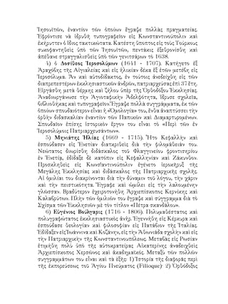 Ἰησουϊτῶν, ἐναντίον τῶν ὁποίων ἔγραψε πολλὰς πραγματείας.
Ἐφρόντισε νὰ ἱδρυθῆ τυπογραφεῖον εἰς Κωνσταντινούπολιν καὶ
ἐκήρυττεν ὁ ἴδιος τακτικώτατα. Κατέστη ὕποπτος εἰς τοὺς Τούρκους
συκοφαντηθεὶς ὑπὸ τῶν Ἰησουϊτῶν, πεντάκις ἐξεθρονίσθη καὶ
ἀπέθανε στραγγαλισθεὶς ὑπὸ τῶν γενιτσάρων τὸ 1638.
4) ὁ Δοσίθεος Ἱεροσολύμων (1641 - 1707). Κατήγετο ἐξ
Ἀραχόβης τῆς Αἰγιαλείας καὶ εἰς ἡλικίαν δέκα ἕξ ἐτῶν μετέβη εἰς
Ἱεροσόλυμα. Ἄν καὶ αὐτοδίδακτος, ἐν τούτοις ἀνεδείχθη εἰς τῶν
διαπρεπεστέρων ἐκκλησιαστικῶν ἀνδρῶν, πατριαρχεύσας ἐπὶ 37 ἔτη.
Εἰργάσθη μετὰ θέρμης καὶ ζήλου ὑπὲρ τῆς Ὀρθοδόξου Ἐκκλησίας.
Ἀναδιωργάνωσε τὴν Ἁγιοταφικὴν Ἀδελφότητα, ἵδρυσε σχολεῖα,
βιβλιοθήκας καὶ τυπογραφεῖον. Ἔγραψε πολλὰ συγγράμματα, ἐκ τῶν
ὁποίων σπουδαιότερον εἶναι ἡ «Ὁμολογία» του, ἔνθα ἀναπτύσσει τὴν
ὀρθὴν διδασκαλίαν ἐναντίον τῶν Παπικῶν καὶ Διαμαρτυρομένων.
Σπουδαῖον ἐπίσης ἱστορικὸν ἔργον του εἶναι τὸ «Περὶ τῶν ἐν
Ἱεροσολύμοις Πατριαρχευσάντων».
5) Μηνιάτης Ἠλίας (1669 - 1715). Ἦτο Κεφαλλὴν καὶ
ἐσπούδασεν εἰς Ἑνετίαν διατκριθεὶς διὰ τὴν φιλομάθειάν του.
Νεώτατος διωρίσθη διδάσκαλος τοῦ Φλαγγινείου φροντισηρίου
ἐν Ἑνετίᾳ, ἐδίδαξε δὲ κατόπιν εἰς Κεφαλληνίαν καὶ Ζάκυνθον.
Προσκληθεὶς εἰς Κωνσ!αντινούπολιν ἐγένετο ἱεροκῆρυξ τῆς
Μεγάλης Ἐκκλησίας καὶ διδάσκαλος τῆς Πατριαρχικῆς σχολῆς.
Αἱ ὁμιλίαι του διακρίνονται διὰ τὴν δύναμιν τοῦ λόγου, τὴν χάριν
καὶ τὴν πειστικότητα. Ἔγραφε καὶ ὡμίλει εἰς τὴν λαλουμένην
γλῶσσαν. Βραδύτερον ἐχειροτονήθη Ἀρχιεπίσκοπος Κερνίκης καὶ
Καλαβρύτων. Πλὴν τῶν ὁμιλιῶν του ἔγραψε καὶ σύγγραμμα διὰ τὸ
Σχίσμα τῶν Ἐκκλησιῶν μὲ τὸν τίτλον «Πέτρα σκανδάλου».
6) Εὐγένιος Βούλγαρις (1716 - 1806). Πολυμαθέστατος καὶ
πολυγραφώτατος ἐκκλησιαστικὸς ἀνἡρ. Ἐγεννήθη εἱς Κέρκυρα καὶ
ἐσπούδασε θεολογίαν καὶ φιλοσοφίαν εἰς Πατάβιον τῆς Ἰταλίας.
Ἐδίδαξεν εἰς Ἰωάννινα καὶ Κοζάνην, εἰς τὴν Ἀθωνιάδα σχολὴν καὶ εἰς
τὴν Πατριαρχικὴν τῆς Κωνσταντινουπόλεως. Μεταβὰς εἰς Ρωσίαν
ἐτιμήθη πολὺ ὑπὸ τῆς αὐτοκρατείρας Αἰκατερίνης ἀναδειχθεὶς
Ἀρχιεπίσκοπος Χερσῶνος καὶ ἀκαδημαϊκός. Μεταξὺ τῶν πολλῶν
συγγραμμάτων του εἶναι καὶ τὰ ὲξῆς: 1) Ἱστορία τῆς διαφορᾶς περὶ
τῆς ἐκπορεύσεως τοῦ Ἁγίου Πνεύματος (Filioque)· 2) Ὀρθόδοξος
 