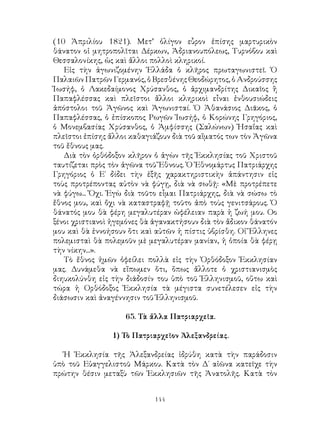 144
(10 Ἀπριλίου 1821). Μετ’ ὀλίγον εὗρον ἐπίσης μαρτυρικὸν
θάνατον οἱ μητροπολῖται Δέρκων, Ἀδριανουπόλεως, Τυρνόβου καὶ
Θεσσαλονίκης, ὡς καὶ ἄλλοι πολλοὶ κληρικοί.
Εἱς τὴν ἀγωνιζομένην Ἑλλάδα ὁ κλῆρος πρωταγωνιστεῖ. Ὁ
Παλαιῶν Πατρῶν Γερμανός, ὁ Βρεσθένης Θεοδώρητος, ὁ Ανδρούσσης
Ἰωσήφ, ὁ Λακεδαίμονος Χρύσανθος, ὁ ἀρχιμανδρίτης Δικαῖος ἢ
Παπαφλέσσας καὶ πλεῖστοι ἄλλοι κληρικοὶ εἶναι ἐνθουσιώδεις
ἀπόστολοι τοῦ Ἀγῶνος καὶ Ἀγωνισταί. Ὁ Ἀθανάσιος Διᾶκος, ὁ
Παπαφλέσσας, ὁ ἐπίσκοπος Ρωγῶν Ἰωσήφ, ὁ Κορώνης Γρηγόριος,
ὁ Μονεμβασίας Χρύσανθος, ὁ Ἀμφίσσης (Σαλώνων) Ἠσαΐας καὶ
πλεῖστοι ἐπίσης ἄλλοι καθαγιάζουν διὰ τοῦ αἵματός των τὸν Ἀγῶνα
τοῦ ἔθνους μας.
Διὰ τὸν ὀρθόδοξον κλῆρον ὁ ἀγὼν τῆς Ἐκκλησίας τοῦ Χριστοῦ
ταυτίζεται πρὸς τὸν ἀγῶνα τοῦ Ἔθνους. Ὁ Ἐθνομάρτυς Πατριάρχης
Γρηγόριος ὁ Ε΄ δίδει τὴν ἑξῆς χαρακτηριστικὴν ἀπάντησιν εἰς
τοὺς προτρέποντας αὐτὸν νὰ φύγῃ, διὰ νὰ σωθῇ: «Μὲ προτρέπετε
νὰ φύγω... Ὄχι. Ἐγὼ διὰ τοῦτο εἶμαι Πατριάρχης, διὰ νὰ σώσω τὸ
ἔθνος μου, καὶ ὄχι νὰ καταστραφῇ τοῦτο ἀπὸ τοὺς γενιτσάρους. Ὁ
θάνατός μου θὰ φέρη μεγαλυτέραν ὠφέλειαν παρὰ ἡ ζωή μου. Οο
ξένοι χριστιανοὶ ἡγεμόνες θὰ ἀγανακτήσουν διὰ τὸν ἄδικον θάνατόν
μου καὶ θὰ ἐννοήσουν ὅτι καὶ αὐτῶν ἡ πίστις ὑβρίσθη. Οἱ Ἕλληνες
πολεμισταὶ θὰ πολεμοῦν μὲ μεγαλυτέραν μανίαν, ἡ ὁποία θὰ φέρῃ
τὴν νίκην...».
Τὸ ἔθνος ἡμῶν ὀφείλει πολλὰ εἰς τὴν Ὀρθόδοξον Ἐκκλησίαν
μας. Δυνάμεθα νὰ εἴπωμεν ὅτι, ὅπως ἄλλοτε ὁ χριστιανισμὸς
διηυκολύνθη εἰς τὴν διάδοσίν του ὑπὸ τοῦ Ἑλληνισμοῦ, οὕτω καὶ
τώρα ἡ Ορθόδοξος Ἐκκλησία τὰ μέγιστα συνετέλεσεν εἰς τὴν
διάσωσιν καὶ ἀναγέννησιν τοῦ Ἑλληνισμοῦ.
65. Τὰ ἄλλα Πατριαρχεῖα.
1) Τὸ Πατριαρχεῖον Ἀλεξανδρείας.
Ἡ Ἐκκλησία τῆς Ἀλεξανδρείας ἱδρύθη κατὰ τὴν παράδοσιν
ὑπὸ τοῦ Εὐαγγελιστοῦ Μάρκου. Κατὰ τὸν Δ΄ αἰῶνα κατεῖχε τὴν
πρώτην θέσιν μεταξὺ τῶν Ἐκκλησιῶν τῆς Ἀνατολῆς. Κατὰ τὸν
 
