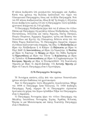 145
Θ΄ αἰῶνα ἐκυβερνᾶτο ὑπὸ μονοφυσιτῶν πατριαρχῶν καὶ Αράβων.
Κατὰ τοὺς χρόνους τῆς δουλείας ἠκολούθησε τὴν τύχην τοῦ
Οἰκουμενικοῦ Πατριαρχείου, ὅπως καὶ τὰ ἄλλα Πατριαρχεῖα. Ἀπὸ
τοῦ ΙΘ΄ αἱῶνος ἀναζωογονεῖται, ἰδίως δὲ ἀφ’ ἦς ἐποχῆς ἡ Αἴγυπτος
ἔγινεν ἀνεξάρτητον κράτος. Οἱ ὑπὸ τὸ Πατριαρχεῖον τοῦτο ὀρθόδοξοι
χριστιανοὶ ἀνέρχονται εἰς 140 χιλιάδας.
Ὁ Πατριάρχης Ἀλεξανδρείας φέρει ἀπὸ τοῦ Δ΄ αἰῶνος τὸν τίτλον:
Πάπας καὶ Πατριάρχης τῆς μεγάλης πόλεως Ἀλεξανδρείας, Λιβύης,
Πενταπόλεως, Αἰθιοπίας καὶ πάσης Ἀφρικῆς, Πατὴρ Πατέρων,
Ποιμὴν Ποιμένων, Ἀρχιερεὺς Ἀρχιερέων, τρίτος καὶ δέκατος τῶν
Ἀποστόλων καὶ Κριτὴς τῆς Οἱκουμένης, δοθέντα αὐτῷ ὑπὸ τοῦ
Πάπα Ρώμης Καλλεστίνου. Τὸ Πατριαρχεῖον διαιρεῖται σήμερον
εἰς ἕνδεκα ἐκκλησιαστικὰς ἐπαρχίας, τὰς ἐξῆς: 1) Ἀλεξανδρείας μὲ
ἔδραν τὴν Ἀλεξάνδρειαν ἤ τὸ Κάϊρον· 2) Πηλουσίου μέ ἔδραν τὸ
Πὸρτ Σάϊδ· 3) Λεοντοπόλεως, μὲ ἔδραν τὴν Ἰσμαηλίαν· 4) Νουβίας
μἐ ἔδραν τὸ Χαρτούμ· 5) Ἀξώμης μὲ ἔδραν τὴν Ἀδδὶς Ἀμπέμπα·
6) Ἑρμουπόλεως μὲ ἔδραν τὴν Τάντα· 7) Καρθαγένης μὲ ἔδραν
τὴ Τρίπολιν· 8) Ἰωαννουπόλεως μὲ ἔδραν τὸ Γιοχάνεσμπουργκ· 9)
Κεντρῴας Ἀφρικῆς μὲ ἔδρα τὸ Ἐλισάμπεθβιλλ· 10) Ἀνατολικῆς
Ἀφρικῆς μὲ ἕδραν τὸ Δὰρ-ἐλ-Σαλαάμ· 11) Δυτικῆς Ἀφρικῆς μὲ
ἔδραν τὸ Γιαουτέ. Πατριάρχης εἶναι ὁ Χριστοφόρος.
2) Τὸ Πατριαρχεῖον Ἀντιοχείας.
Ἡ Ἀντιόχεια κατέστη εὐθὺς ἀπὸ τῶν πρώτων Ἀποστολικῶν
χρόνων κέντρον διαδόσεως τοῦ χριστιανισμοῦ.
Καὶ τὸ Πατριαρχεῖον τοῦτο ἐδοκιμάσθη ποικιλοτρόπως. Μέχρι
τοῦ 1898 οἱ Πατριάρχαι ἦσαν Ἕλληννες. Τὸ 1900 ἀνεδείχθη
Πατριάρχης Ἄραψ, σήμερον δὲ τὸ Πατριαρχεῖον εὑρίσκεται
ὁριστικῶς εἰς χεῖρας τῶν Σύρων ὀρθοδόξων. Ἕδρα τοῦ Πατριαρχείου
εἶναι ἡ Δαμασκός.
Ὁ Πατριάρχης Ἀντιοχείας φέρει τὸν τίτλον: Πατριάρχης τῆς
Μεγάλης θεουπόλεως Ἀντιοχείας, Συρίας, Ἀραβίας, Κιλικίας,
Ἰβηρίας τε καὶ Μεσοποταμίας καὶ πάσης Ἀνατολῆς. Πατριάρχης
εἶναι ὁ Θεοδόσιος.
 