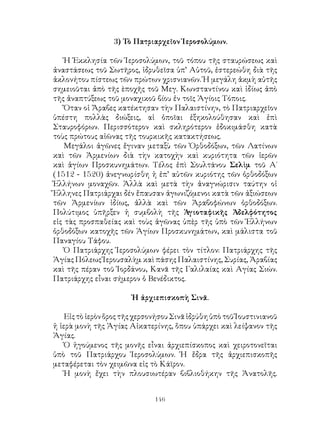 146
3) Τὸ Πατριαρχεῖον Ἱεροσολύμων.
Ἡ Ἐκκλησία τῶν Ἱεροσολύμων, τοῦ τόπου τῆς σταυρώσεως καὶ
ἀναστάσεως τοῦ Σωτῆρος, ἱδρυθεῖσα ὑπ’ Αὐτοῦ, ἐστερεώθη διὰ τῆς
ἀκλονήτου πίστεως τῶν πρώτων χρισνιανῶν. Ἡ μεγάλη ἀκμὴ αὐτῆς
σημειοῦται ἀπὸ τῆς ὲποχῆς τοῦ Μεγ. Κωνσταντίνου καὶ ἰδίως ἀπὸ
τῆς ἀναπτύξεως τοῦ μοναχικοῦ βίου ἐν τοῖς Ἁγίοις Τόποις.
Ὄταν οἱ Ἄραβες κατέκτησαν τὴν Παλαιστίνην, τὸ Πατριαρχεῖον
ὑπέστη πολλὰς διώξεις, αἱ ὁποῖαι ἐξηκολούθησαν καὶ ἐπὶ
Σταυροφόρων. Περισσότερον καὶ σκληρότερον ἐδοκιμάσθη κατὰ
τοὺς πρώτους αἰῶνας τῆς τουρκικῆς κατακτήσεως.
Μεγάλοι ἀγῶνες ἔγιναν μεταξὺ τῶν Ὀρθοδόξων, τῶν Λατίνων
καὶ τῶν Ἀρμενίων διὰ τὴν κατοχὴν καὶ κυριότητα τῶν ἱερῶν
καὶ ἁγίων Προσκυνημάτων. Τέλος ἐπὶ Σουλτάνου Σελὶμ τοῦ Α΄
(1512 - 1520) ἀνεγνωρίσθη ἡ ἐπ’ αὐτῶν κυριότης τῶν ὀρθοδόξων
Ἑλλήνων μοναχῶν. Ἀλλὰ καὶ μετὰ τὴν ἀναγνώρισιν ταύτην οἱ
Ἕλληνες Πατριάρχαι δέν ἔπαυσαν ἀγωνιζόμενοι κατὰ τῶν ἀξιώσεων
τῶν Ἀρμενίων ἰδίως, ἀλλὰ καὶ τῶν Ἀραβοφώνων ὀρθοδόξων.
Πολύτιμος ὑπῆρξεν ἡ συμβολὴ τῆς Ἁγιοταφικῆς Ἀδελφότητος
εἰς τὰς προσπαθείας καὶ τοὺς ἀγῶνας ὑπὲρ τῆς ὑπὸ τῶν Ἑλλήνων
ὀρθοδόξων κατοχῆς τῶν Ἁγίων Προσκυνημάτων, καὶ μάλιστα τοῦ
Παναγίου Τάφου.
Ὁ Πατριάρχης Ἱεροσολύμων φέρει τὸν τίτλον: Πατριάρχης τῆς
Ἁγίας Πόλεως Ἱερουσαλὴμ καὶ πάσης Παλαιστίνης, Συρίας, Ἀραβίας
καὶ τῆς πέραν τοῦ Ἰορδάνου, Κανᾶ τῆς Γαλιλαίας καὶ Αγίας Σιών.
Πατριάρχης εἶναι σήμερον ὁ Βενέδικτος.
Ἠ ἀρχιεπισκοπὴ Σινᾶ.
Εἰς τὸ ἱερὸν ὅρος τῆς χερσονήσου Σινᾶ ἱδρύθη ὑπὸ τοῦ Ἰουστινιανοῦ
ἡ ἱερὰ μονὴ τῆς Ἁγίας Αἰκατερίνης, ὅπου ὑπάρχει καὶ λείψανον τῆς
Ἁγίας.
Ὁ ἡγούμενος τῆς μονῆς εἶναι ἀρχιεπίσκοπος καὶ χειροτονεῖται
ὑπὸ τοῦ Πατριάρχου Ἱεροσολύμων. Ἡ ἔδρα τῆς ἀρχιεπισκοπῆς
μεταφέρεται τὸν χειμῶνα εἰς τὸ Κάϊρον.
Ἡ μονὴ ἔχει τὴν πλουσιωτέραν βιβλιοθήκην τῆς Ἀνατολῆς.
 
