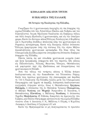 148
ΚΕΦΑΛΑΙΟΝ ΔΕΚΑΤΟΝ ΤΡΙΤΟΝ
Η ΕΚΚΛΗΣΙΑ ΤΗΣ ΕΛΛΑΔΟΣ
66. Ἱστορία τῆς Ἐκκλησίας τῆς Ἑλλάδος.
Γνωρίζομεν ὅτι ὁ χριστιανισμὸς ἐκηρύχθη εἰς τὰς ἐπαρχίας τῆς
κυρίως Ἑλλάδος ὑπὸ τῶν Ἀποστόλων Παύλου καὶ Ἀνδρέου καὶ τοῦ
Εὐαγγελιστοῦ Λουκᾶ. Ἱδρύθησαν Ἐκκλησίαι εἰς διαφόρους πόλεις
καὶ πολὺ ἐνωρὶς ἐξηπλώθη ὁ χριστιανισμὸς, καὶ εἰς τὴν ὕπαιθρον
χώραν. Κατὰ τὸν δεύτερον αἰῶνα Ἕλληνες Ἀπολογηταί, ὁ Κορδᾶτος
καὶ ὁ Ἀριστείδης ἐπιδίδουν ἀπολογίας ὑπὲρ τοῦ χριστιανισμοῦ εἰς
Ρωμαίους αὐτοκράτορας. Κατὰ τοὺς διωγμοὺς πολλοὶ ἐπίσκοποι
Ἕλληνες ἐμαρτύρησαν ὑπὲρ τῆς πίστεως. Εἰς τὴν νῆσον Μῆλον
ἀνεκαλύφθησαν χριστιανικαὶ κατακόμβαι. Εἰς ὅλας τέλος τὰς
Οἰκουμενικὰς Συνόδους φέρονται ὑπογράφοντες ἐπίσκοποι διαφόρων
ἐπαρχιῶν τῆς ῾Ελλάδος.
Πάντα ταῦτα, ὡς καὶ σπουδαῖα χριστιανικὰ μνημεῖα (ναοὶ
καὶ ἔργα ζωγραφικὰ), ὑπάρχοντα ἀπὸ τοῦ πέμπτου ἤδη αἰῶνος
εἰς Πελοπόννησον, Ἀθήνας, Βοιωτίαν, Ἤπειρον, Θεσσαλονίκη
κ.ἄ. μαρτυροῦσι περὶ τῆς ἐξαπλώσεως καὶ ἐπικρατήσεως τοῦ
χριστιανισμοῦ ἐν Ἑλλάδι.
Ἀπὸ τοῦ τέλους τοῦ τετάρτου αἰῶνος ἡ Ἑλλὰς ἀνῆκεν
ἐκκλησιαστικῶς εἰς τὴν δικαιοδοσίαν τοῦ Ἐπισκόπου Ρώμης.
Κατὰ τοὺς πρώτους χριστιανοὺς τῆς εἰκονομαχίας καὶ ἀκριβῶς
τὸ 733 ἡ Ἐκκλησία τῆς Ἑλλάδος ἡνώθη μετὰ τοῦ Οἰκουμενικοῦ
Πατριαρχείου καὶ ἤρχισε νὰ ἀκμάζῃ. Διαπρεπεῖς ἐκκλησιαστικοὶ
συγγραφεῖς ἐτίμησαν αὐτήν, ὅπως ὁ Θεσσαλονίκης Γρηγόριος
Παλαμᾶς, ὁ ἐπίσκοπος τῆς ἐν Θεσσαλίᾳ Τρίκκης Οἰκουμένιος,
οἱ ἀδελφοὶ Νικήτας καὶ Μιχαὴλ Ἀκομινᾶτοι οἱ Χωνιᾶται, ὁ
Θεσσαλονίκης Εὐστάθιος, ο Μεθώνης Νικόλαος, ὁ ἐπίσκοπος
Ἀχρίδος Θεοφύλακτος ἐξ Εὐβοίας, διακριθεὶς ὡς ἑρμηνευτὴς τῶν
Γραφῶν, κ.ἄ. Πολλοὶ Πατριάρχαι κατήγοντο ἐκ τῆς κυρίως Ἑλλάδος·
τοιοῦτοι εἶναι ὁ Διονύσιος ὁ Α΄, Μελέτιος ὁ Πηγᾶς, ὁ Κύριλλος
Λούκαρις, ὁ Δοσίθεος, ὁ Γρηγόριος ὁ Ε΄ κ.ἅ.
Κατὰ τὴν Φραγκοκρατίαν οἱ μὴ ἀναγνωρίσαντες τὸ πρωτεῖον
 