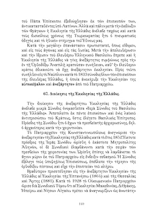 149
τοῦ Πάπα Ἐπίσκοποι ἐξεδιώχθησαν ἐκ τῶν ἐπισκοπῶν των,
ἀντικατασταθέντες ὑπὸ Λατίνων. Ἀλλὰ καὶ πάλιν μετὰ τὴν ἐκδίωξιν
τῶν Φράγκων ἡ Εκκλησία τῆς Ἑλλάδος ἀνέλαβε ταχέως καὶ κατὰ
τοὺς δυσκόλους χρόνους τῆς Τουρκοκρατίας ἦτο ὁ πνευματικὸς
ὁδηγὸς καὶ τὸ ἠθικὸν στήριγμα τοῦ Ἔθνους μας.
Κατὰ τὴν μεγάλην ἐπανάστασιν πρωτοστατεῖ, ὅπως εἴδομεν,
καὶ εἰς τοὺς ἀγῶνας καὶ εἰς τὰς θυσίας. Μετὰ τὴν ἀπελευθέρωσιν
καὶ τὴν ἵδρυσιν τοῦ ἐλευθέρου Ἑλληνικοῦ Βασιλείου ἔπρεπε καὶ ἡ
Ἐκκλησία τῆς ῾Ελλάδος νὰ γίνῃ ἀνεξάρτητος συμφώνως πρὸς τὴν
ἐν τῇ Ὀρθοδόξῳ Ἀνατολῇ κρατοῦσαν συνήθειαν, καθ’ ἥν ἐλεύθερον
κράτος ἐδικαιοῦτο νὰ ἔχῃ ἀνεξάρτητον ἐκκλησίαν. Πρὸς τοῦτο
συνῆλθενεἰςτὸΝαύπλιονκατὰτὸ1833σύνοδοςὅλωντῶνἐπισκόπων
τῆς ἐλευθέρας Ἑλλάδος, ἡ ὁποία ἀνεκήρυξε τὴν Ἐκκλησίαν της
αὐτοκέφαλον καὶ ἀνεξάρτητον ἀπὸ τοῦ Πατριαρχείου.
67. Διοίκησις τῆς Ἐκκλησίας τῆς Ἑλλάδος.
Τὴν διοίκησιν τῆς ἀνεξαρτήτου Ἐκκλησίας τῆς Ἑλλάδος
ἀνέλαβε μικρὰ Σύνοδος ὀνομασθεῖσα «Ἱερὰ Σύνοδος τοῦ Βασιλείου
τῆς ῾Ελλάδος». Ἀπετελεῖτο ἐκ πέντε ἐπισκόπων καὶ ἑνὸς λαϊκοῦ
ἀντιπροσώπου τοῦ Κράτους, ὅστις ἐλέγετο Βασιλικὸς Ἐπίτροπος.
Πρόεδος τῆς Συνόδου ἦτο ὁ ἔχων τὰ πρεσβεῖατῆς ἀρχιερωσύνης, δηλ.
ὁ ἀρχαιότερος κατὰ τὴν χειροτονίαν.
Τὸ Πατριαρχεῖον τῆς Κωνσταντινουπόλεως ἀνεγνώρισε τὴν
ἀνεξαρτησίαντῆςἘκκλησίαςτῆςἙλλάδοςκατὰτὸἔτος1852.Ἔκτοτε
πρόεδρος τῆς Ἱερᾶς Συνόδου ὡρίσθη ὁ ἑκάστοτε Μητροπολίτης
Ἀθηνῶν, οἱ δὲ Συνοδικοὶ ἐλαμβάνοντο κατὰ τὴν σειρὰν τῶν
πρεσβείων τῆς χειροτονίας των. Ὡρίσθη ἐπίσης νὰ λαμβάνεται τὸ
ἅγιον μύρον ἐκ τοῦ Πατριαρχείου εἰς ἔνδειξιν σεβασμοῦ. Ἡ Σύνοδος
ἐξέλεγε τοὺς ὑποψηφίους Ἐπισκόπους, ἐπέβλεπε τὴν τήρησιν τῆς
ὀρθοδόξου πίστεως καὶ εἶχε τὴν ἐποπτείαν τοῦ κλήρου.
Βραδύτερον προσετέθησαν εἰς τὴν ἀνεξάρτητον Ἐκκλησίαν τῆς
῾Ελλάδος αἱ Ἐκκλησίαι τῆς Ἑπτανήσου (1864) καὶ τῆς Θεσσαλίας
καὶ Ἄρτης (1881). Κατὰ τὸ 1928 τὸ Οίκουμενικὸν Πατριορχεῖον
ὥρισε διὰ Συνοδικοῦ Τόμου ὅτι αἱ Ἐκκλησίαι Μακεδονίας, Δ.Θράκης,
Ἠπείρου καὶ Νήσων Αἰγαίου πρέπει νὰ ἀναγνωρίζουν ὡς ἀνωτάτην
 