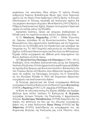 151
μορφώσεως τοῦ κατωτέρου ἰδίως κλήρου. Ὁ πρῶτος ἐθνικὸς
κυβερνήτης Ἰωάννης Καποδίστριας ἵδρυσε πρὸς τοῦτο Ἱερατικὴν
σχολὴν εἰς τὸν Πόρον. Ὅταν βραδύτερον (1837) ἱδρύθη τὸ Εθνικὸν
Πανεπισήμιον ἐν Ἀθήνας, περιέλαβε καὶ θεολογικὴν σχολὴν διὰ
τὴν μόρφωσιν ἀνωτέρων κληρικῶν. Μετὰ δέκα ἔτη (1847) ἱδρύθη ἡ
Ριζάρειος Ἐκκλησιαστικὴ Σχολή. Σήμερον λειτουργοῦσιν Ἱερατικαὶ
σχολαὶ εἰς πολλὰς πόλεις τῆς Ἑλλάδος.
Διᾳτρεπεῖς θεολόγοι, λαϊκοὶ καὶ κληρικοί, ἀνεδείχθησαν ἐν
Ἑλλάδι κατὰ τὸν παρελθόντα αἰῶνα πολλοί. Σπουδαιόττροι εἶναι:
1) Ὁ Θεόκλητος Φαρμακίδης (1784 - 1860). Ἐγεννήθη
εἰς Λάρισαν, ἐσπούδασε δὲ εἰς Κωνσταντινούπολιν, Ἰάσιον καὶ
Βουκουρέστιον, ὅπου ἐχειροτονήθη πρεσβύτερος, καὶ εἰς Γερμανίαν.
Ἔσπευσεν εἰς τὴν Ἑλλάδα κατὰ τὴν ἐπανάστασιν καὶ προσέφερε τὰς
ὑπηρεσίας του. Τὸ 1837 διωρίσθη καθηγητὴς εἰς τὴν Θεολογικὴν
Σχολὴν τοῦ Ἐθνικοῦ Πανεπιστημίου καὶ ἔπειτα εἰς τὴν Φιλοσοφικήν.
Ἔγραψε πολλὰ συγγράματα καὶ ἐξέδωσε μετὰ ὑπομνημάτων τὴν
Καινὴ Διαθήκην εἰς ἑπτὰ τόμους.
2) Ὁ Κωνσταντῖνος Οἰκονόμος ὁ ἐξ Οἰκονόμων (1780 - 1857).
Ἀνεδείχθη οὗτος σπουδαῖος ἐκκλησιαστικὸς ρήτωρ καὶ διαπρεπὴς
θεολόγος.Εἰςἡλικίαν25ἐτῶνἐχειροτονήθηπρεσβύτεροςκαὶἐδίδαξεν
ὡς ἱεροκῆρυξ εἰς Σμύρνην καὶ Κωνσταντινούπολιν. Φυλακισθεὶς ὑπὸ
τῶν Τούρκων ἔφυγεν εἰς Ὀδησσόν, ὅπου ἑξεφώνησε θαυμάσιο λόγον
κατὰ τὴν κηδείαν τοῦ Πατριάρχου Γρηγορίου τοῦ Ε΄. Ἐπανῆλθεν
εἰς τὴν ἐλευθέραν Ἑλλάδα τὸ 1835 καὶ ἐσημείωσεν ἐξαιρετικὴν
συγγραφικὴν καὶ ἐκκλησιαστικὴν δρᾶσιν.
3) Ἱστορικά, ἐρμηνευτικά καὶ ἠθικὰ συγγράμματα ἀξιόλογα
συνέγραψανοἱθεολόγοιΚαθηγηταὶτοῦΠανεπιστημίουΚοντογόνης
(†1878 ), Ρομπότης (†1875 ), Ν. Δαμαλᾶς (†1892)καὶ ἄλλοι.
4) Κατὰ τὰ τελευταῖα ἐπίσης ἔτη ἔζησαν, ἐδίδαξαν καὶ ἔγραψαν
ἀξιόλογα ἔργα πολλοὶ θεολόγοι: Ὁ Καθηγητὴς Ἀ. Κυριακὸς
συγγράψας τρίτομον Ἱστορίαν τῆς Ἐκκλησίας, ὁ ἀρχιεπίσκοπος
Ἀθηνῶν Χρυσόστομος Παπαδόπουλος (†1938) διακριθεὶς διὰ τὴν
σοφίαν, τὴν ἁπλότητα τοῦ βίου καὶ τὴν πλουσίαν συγγραφικὴν
δρᾶσίν του, οἱ σοφοὶ Καθηγηταὶ Ζῆκος Ρώσης (†1933) καὶ Χρ.
Ἀνδροῦτσος (†1935) ἀναπτύξαντες εἰς συγγράμματά των τὰς
δογματικὰς ἀληθείας τῆς Ἐκκλησίας μας κ.π.ἄ. Πλεῖστοι τέλος
 