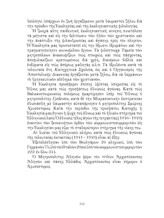 152
θεολόγοι ὑπάρχουν ἐν ζωῆ ἐργαζόμενοι μετὰ θαυμαστοῦ ζήλου διὰ
τὴν πρόοδον τῆς Ἐκκλησίας καὶ τῆς ἐκκλησιαστικῆς φιλολογίας.
Ἡ ζωηρὰ αὕτη παιδευτικὴ ἐκκλησιαστικὴ κίνησις συνετέλεσε
τὰ μέγιστα καὶ εἰς τὴν βελτίωσιν τῶν ἠθῶν τῶν χριστιανῶν καὶ
τὴν ἀνάπτυξιν τῆς φιλανθρωπίας καὶ ἀγάπης πρὸς τὸν πλησίον.
Ἡ Ἐκκλησία μας πρωτοστατεῖ εἰς την ἵδρυσιν ἱδρυμάτων καὶ τὴν
πραγματοποίησιν κοινωφελῶν ἔργων. Τὰ φιλόπτωχα Ταμεῖα τῶν
μητροπόλεων ἀνακουφίζουν τοὺς πτωχοὺς καὶ τοὺς πάσχοντας,
ἀποφυλακίζουν κρατουμένους διὰ χρέη, διανέμουν βιβλία καὶ
ἐνδύματα εἰς τοὺς ἀπόρους μαθητὰς κ.λ.π. Τὰ ἱδρυθέντα κατὰ τὰ
τελευταῖα ἔτη Κατηχητικὰ Σχολεῖα, ὡς καὶ ὁ Ὀργανισμὸς τῆς
Ἀποστολικῆς Διακονίας ἐργάζονται μετὰ ζήλου, διὰ νὰ θερμάνουν
τὸ θρησκευτικὸν αἴσθημα τῶν χριστιανῶν.
Ἡ Ἐκκλησία προσέφερεν ἐπίσης ὑψίστας ὑπηρεσίας εἰς τὸ
Ἔθνος μας κατὰ τοὺς προσφάτους ἐθνικοὺς ἀγῶνας. Κατὰ τοὺς
Βαλκανοτουρκικοὺς πολέμους ἐμαρτύρησεν ὑπὲρ τοῦ Ἔθνους ὁ
μητροπολίτης Γρεβενῶν, κατὰ δὲ τὴν Μικρασιατικὴν ἐκστρατείαν
ἐθυσιάσθη μὲ θαυμαστὴν αὐταπάρνησιν ὁ μητροπολίτης Σμύρνης
Χρυσόστομος. Κατὰ τὴν περίοδον τῆς προσφάτου Κατοχῆς ἡ
Ἐκκλησία μας ἔγινεν ἡ ψυχὴ τοῦ ἔθνους καὶ τὸ ἠθικὸν στήριγμα τοῦ
Ἑλληνικοῦ λαοῦ. Ὁ ἐθνικὸς τέλος ἀγὼν τῆς τετραετίας (1946 - 1949)
ἐναντίον τῶν ξενοκινήτων ὀρδῶν τῶν κομμουνιστοσυμμοριτῶν εἰς
τὴν Ἐκκλησίαν μας εὗρε τὸ σταθερώτερον στήριγμα τῆς νίκης του.
Αἱ θυσίαι τοῦ Ἑλληνικοῦ κλήρου κατὰ τοὺς ἐθνικοὺς ἀγῶνας
τῆς τελευταίας ὀκταετίας (1941 - 1949) εἶναι αἱ ἑξῆς:
Ἐξετελέσθησαν ὑπὸ τῶν Βουλγάρων 26 κληρικοί, ὑπὸ τῶν
Γερμανῶν75,ὑπὸτῶνἸταλῶν20κοὶὑπὸτῶνκομμουνιστοσυμμοριτῶν
223· ἐν ὅλω 344.
Ὁ Μητροπολίτης Ἀθηνῶν φέρει τὸν τίτλον: Ἀρχιεπίσκοπος
Ἀθηνῶν καὶ πάσης Ἑλλάδος. Ἀρχιεπίσκοπος εἶναι σήμερον ὁ
Χρυσόστομος.
 