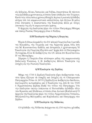 154
εἰς Σιβηρίαν, Κίναν, Ἰαπωνίαν καὶ Ἰνδίας, ἐπροστάτευε δὲ πάντοτε
τοὺς ὀρθοδόξους χρτστιανούς, οἱ ὁποῖοι ἦσαν ὑπόδουλοι τῶν Τούρκων.
Κατὰ τοὺς τελευταίους χρόνους ἐδιώχθη ἀγρίως ὁ ρωσικὸς ὀρθόδοξος
κλῆρος ὑπὸ τοῦ κομμουνιστικοῦ καθεστῶτος, πρὸ ὀλίγων δὲ μόλις
ἐτῶν ἐπετράπη ἡ ἀνασύστασις τῆς Ἐκκλησίας ἀλλὰ μὲ πλήρη
ὑποταγήν της εἰς τὸ κομουνιστικὸν κράτος.
Ὁ ἀρχηγὸς τῆς ἐκκλησίας φέρει τὸν τίτλον: Πατριάρχης Μόσχας
καὶ πάσης Ρωσίας. Πατριάρχης εἶναι ὁ Ἀλέξιος.
3) Ἡ Ἐκκλησίά τῆς Ἱβηρίας ῆ Γεωργίας.
Ἰβηρία ἤ (ὄπως ὠνομάσθη τὸν ΙΑ΄ αἰῶνα) Γεωργία εἶναι ἡ μεταξὺ
τοῦ Καυκάσου, τῆς Τουρκίας καὶ τῆς Ἀρμενίας χώρα, ὅπου ἀπὸ
τοῦ Μ. Κωνσταντίνου διεδόθη καὶ ἐστερεώθη ὁ χριστιανισμός. Ἡ
Ἐκκσλησία τῆς Γεωργίας ἐξηρτᾶτο κατ’ ἀρχὰς ἀπὸ τὸ Πατριαοχεῖον
Ἀντιοχείας, ἔγινε δὲ ἀνεξάρτητος τὸν ΙΑ΄ αἰῶνα ἐπὶ Κωνσταντίνου
Η΄ τοῦ Μονομάχου.
Σήμερον ἡ Γεωργία εἶναι αὐτόνομον μέλος τῆς κομμουνισικῆς
Σοβιετικῆς Ἑνώσεως, ἡ δὲ ἀνεξάρτητος ἄλλοτε Ἐκκλησία της
ὑπήχθη εἰς τὴν Ρωσικὴν Ἐκκλησίαν.
4) Ἠ Ἐκκλησία τῆς Σερβίας.
Μέχρι τοῦ 1766 ἡ Σερβικὴ Ἐκκλησία εἶχεν ἀνεξαρτησίαν τινά,
τότε ὅμως ἐζήτησε νὰ ὑπαχθῇ καὶ ὑπήχθη εἰς τὸ Οἰκουμενικὸν
Πατριαρχεῖον. Ὅταν τὸ 1879 ἡ Σερβία ἔγινε ἀνεξάρτητον βασίλειον,
ἀνεγνωρίσθη αυτοκέφαλος καὶ ἡ Ἐκκλησία της, ἀπὸ δὲ τοῦ 1920
ὁ Ἀρχιεπίσκοπος Σερβίας ἔλαβε τὸν τίτλον τοῦ Πατριάρχου. Ὑπὸ
τὴν ἐκκλησίαν ταύτην ὑπάγονται οἱ Νοτιοσλάβοι ὀρθόδοξοι πλὴν
τῶν Κροατῶν καὶ Σλοβένων, οἱ ὁποῖοι εἶναι Δυτικοὶ (Καθολικοί). Ὁ
ἀρχηγός τῆς Ἐκκλησίας φέρει τὸν τίτλον Ἀρχιεπίσκοπος ᾽Ιππεκίου,
Μητροπολίτης Βελιγραδίου καὶ Καρλοβικίου καὶ Πατριάρχης τῶν
Σέρβων.
5) Ἡ Ἐκκλησία τῆς Ἀλβανίας.
Οἱ ὀρθόδοξοι τῆς Ἀλβανίας ἀνέρχονται εἰς 250 περίπου χιλιάδας
 