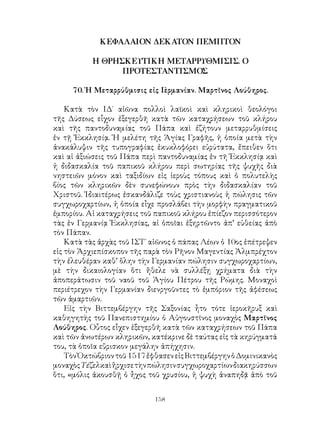 158
ΚΕΦΑΛΑΙΟΝ ΔΕΚΑΤΟΝ ΠΕΜΠΤΟΝ
Η ΘΡΗΣΚΕΥΤΙΚΗ ΜΕΤΑΡΡΥΘΜΙΣΙΣ. Ο
ΠΡΟΤΕΣΤΑΝΤΙΣΜΟΣ
70. Ἡ Μεταρρύθμισις εἰς Γερμανίαν. Μαρτῖνος Λούθηρος.
Κατὰ τὸν ΙΔ΄ αἰῶνα πολλοὶ λαϊκοὶ καὶ κληρικοὶ θεολόγοι
τῆς Δύσεως εἷχον ἐξεγερθῆ κατὰ τῶν καταχρήσεων τοῦ κλήρου
καὶ τῆς παντοδυναμίας τοῦ Πάπα καὶ ἐζήτουν μεταρρυθμίσεις
ἐν τῇ Ἐκκλησίᾳ. Ἡ μελέτη τῆς Ἁγίας Γραφῆς, ἡ ὁποία μετὰ τὴν
ἀνακάλυψιν τῆς τυπογραφίας ἐκυκλοφόρει εὐρύτατα, ἔπειθεν ὅτι
καὶ αἱ ἀξιώσεις τοῦ Πάπα περὶ παντοδυναμίας ἐν τῆ Ἐκκλησίᾳ καὶ
ἡ διδασκαλία τοῦ παπικοῦ κλήρου περὶ σωτηρίας τῆς ψυχῆς διὰ
νηστειῶν μόνον καὶ ταξιδίων εἰς ἱεροὺς τόπους καὶ ὁ πολυτελὴς
βίος τῶν κληρικῶν δὲν συνεφώνουν πρὸς τὴν διδασκαλίαν τοῦ
Χριστοῦ. Ἰδιαιτέρως ἐσκανδάλιζε τοὺς χριστιανοὺς ἡ πώλησις τῶν
συγχωροχαρτίων, ἡ ὁποία εἷχε προσλάβει τὴν μορφὴν πραγματικοῦ
ἐμπορίου. Αἱ καταχρήσεις τοῦ παπικοῦ κλήρου ἐπίεζον περισσότερον
τὰς ἐν Γερμανίᾳ Ἐκκλησίας, αἱ ὁποῖαι ἐξηρτῶντο ἀπ’ εὐθείας ἀπὸ
τὸν Πάπαν.
Κατὰ τὰς ἀρχὰς τοῦ ΙΣΤ΄ αἰῶνος ὁ πάπας Λέων ὁ 10ος ἐπέτρεψεν
εἰς τὸν Ἀρχιεπίσκοπον τῆς παρὰ τὸν Ρῆνον Μαγεντίας Ἀλμπρέχτον
τὴν ἐλευθέραν καθ’ ὅλην τὴν Γερμανίαν πώλησιν συγχωροχαρτίων,
μὲ τὴν δικαιολογίαν ὅτι ἤθελε νὰ συλλέξῃ χρήματα διὰ τὴν
ἀποπεράτωσιν τοῦ ναοῦ τοῦ Ἁγίου Πέτρου τῆς Ρώμης. Μοναχοὶ
περιέτρεχον τὴν Γερμανίαν διενργοῦντες τὸ ἐμπόριον τῆς ἀφέσεως
τῶν ἁμαρτιῶν.
Εἰς τὴν Βιττεμβέργην τῆς Σαξονίας ἦτο τότε ἱεροκῆρυξ καὶ
καθηγητὴς τοῦ Πανεπιστημίου ὁ Αὐγουστῖνος μοναχὸς Μαρτῖνος
Λούθηρος. Οὗτος εἶχεν ἐξεγερθῆ κατὰ τῶν καταχρήσεων τοῦ Πάπα
καὶ τῶν ἀνωτέρων κληρικῶν, κατέκρινε δὲ ταύτας εἰς τὰ κηρύγματά
του, τὰ ὁποῖα εὕρισκον μεγάλην ἀπήχησιν.
ΤὸνὈκτώβριοντοῦ1517ἔφθασενεἰςΒιττεμβέργηνὁΔομινικανὸς
μοναχὸςΤέζελκαὶἤρχισετὴνπώλησινσυγχωροχαρτίωνδιακηρύσσων
ὅτι, «μόλις ἀκουσθῇ ὁ ἦχος τοῦ χρυσίου, ἡ ψυχὴ ἀναπηδᾷ ἀπὸ τοῦ
 