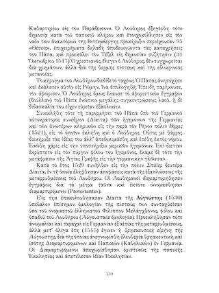 159
Καθαρτηρίου εἰς τὸν Παράδεισον». Ὁ Λούθηρος ἐξηγέρθη τότε
δημοσίᾳ κατὰ τοῦ παπικοῦ κλήρου καὶ ἐτοιχοκόλλησεν εἰς τὸν
ναὸν τῶν ἀνακτόρων τῆς Βιττεμβέργης προκήρυξιν περιέχουσαν 95
«Θέσεις», ἐπιχειρήματα δηλαδὴ ἀποδεικνύοντα τὰς καταχρήσεις
τοῦ Πάπα, καὶ προεκάλει τὸν Τέζελ εἰς δημοσίαν συζήτησιν (31
Ὀκτωβρίου1517).Ὁχριστιανός,ἔλεγενὁΛούθηρος,δὲνσυγχωρεῖται
διὰ χρημάτων, ἀλλὰ διὰ τῆς θερμῆς πίστεως καὶ τῆς εἰλικρινοῦς
μετανοίας.
Τὸ κήρυγμα τοῦ Λουθήρου διεδίδετο ταχέως. Ὁ Πάπας ἀνησύχησε
καὶ ἐκάλεσεν αὐτὸν εἰς Ρώμην, ἵνα ἀπολογηθῇ. Ἐπειδὴ παρήκουσε,
τὸν ἀφώρισεν. Ὁ Λούθηρος ὅμως ἔκαυσε τὸ ἀφοριστικὸν ἔγγραφον
(βούλλαν) τοῦ Πάπα ἐνώπιον μεγάλης συγκεντρώσεως λαοῦ, ἡ δὲ
διδασκαλία του εἶχεν εὐρεῖαν ἐξάπλωσιν.
Συνεκλήθη τότε τῇ παρορμήσει τοῦ Πάπα ὑπὸ τοῦ Γερμανοῦ
αὐτοκράτορος συνέδριον (Δίαιτα) τῶν ἡγεμόνων τῆς Γερμανίας
καὶ τῶν ἀνωτέρων κληρικῶν εἰς τὴν παρὰ τὸν Ρῆνον πόλιν Βὸρμς
(1521), εἰς τὸ ὁποῖον ἑκλήθη καὶ ὁ Λούθηρος. Οὗτος μὲ θάρρος
διεκήρυξε τὰς ἱδέας του ἀλλ’ ἀπεδοκιμάσθη καὶ ἐτέθη ἐκτὸς νόμου.
Ἐσώθη χάρις εἰς τὴν ὑποστήριξιν μερικῶν ἡγεμόνων. Ἐπὶ διετίαν
ἐκρύπτετο εἰς τὸν πύργον φίλου του ἡγεμόνος, ἔκαμε δὲ τότε τὴν
μετάφρασιν τῆς Ἁγίας Γραφῆς εἰς τὴν γερμανικὴν γλῶσσαν.
Κατὰ τὸ ἔτος 1529 συνῆλθεν εἰς τὴν πόλιν Σπάϊερ δευτέρα
Δίαιτα, ἐν τῆ ὁποίᾳ ἐλήφθησαν ἀποφάσεις κατὰ τῆς ἐξαπλώσεως τῆς
μεταρρυθμίσεως τοῦ Λουθήρου. Οἱ Λουθηρανοὶ διεμαρτυρήθησαν
ἐγγράφως διὰ τὰ μέτρα ταῦτα καὶ ἔκτοτε ὠνομάσθησαν
διαμαρτυρόμενοι (Protestantes).
Ε’iς τὴn ἐπακολουθήσασαν Δίαιτα τῆς Αὐγούστης (1530)
ὑπέβαλον ἐπίσημον ὁμολογίαν τῆς πίστεώς των συνταχθεῖσαν
ὑπὸ τοῦ όνομαστοῦ ἐλληνιστοῦ Φιλίππου Μελάγχθονος, φίλου καὶ
ὀπαδοῦ τοῦ Λουθήρου (Αὐγουσταία ὁμολογία). Προεκλήθησαν τότε
ἀνωμαλίαι καὶ ταραχαὶ εἰς Γερμανίαν ἐξ αἱτίας τῆς μεταρρυθμίσεως,
ἀλλὰ μετ’ ὀλίγα ἔτη (1555) ἔγινεν ἡ θρησκευτικὴ εἰρήνη τῆς
Αὐγούστης, διὰ τῆς ὁποίας ἀνεγνωρίσθη ἐλευθερία θρησκευτικὴ καὶ
ἱσότης Διαμαρτυρομένων καὶ Παπικῶν (Καθολικῶν) ἐν Γερμανίᾳ.
Οἱ Διαμαρτυρόμενοι ἀπεχωρίσθησαν ὁριστικῶς τῆς παπικῆς
Ἐκκλησίας καὶ ἀπετέλεσαν ἰδίαν Ἐκκλησίαν.
 