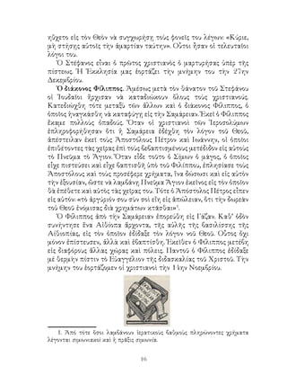 16
ηὔχετο εἰς τὸν Θεὸν νὰ συγχωρήσῃ τοὺς φονεῖς του λέγων: «Κύριε,
μὴ στήσῃς αὐτοῖς τὴν ἁμαρτίαν ταύτην». Οὗτοι ἦσαν οἱ τελευταῖοι
λόγοι του.
Ὁ Στέφανος εἶναι ὁ πρῶτος χριστιανὸς ὁ μαρτυρήσας ὑπὲρ τῆς
πίστεως. Ἡ Ἐκκλησία μας ἑορτάζει τὴν μνήμην του τὴν 27ην
Δεκεμβρίου.
Ὁ διάκονος Φίλιππος. Ἀμέσως μετὰ τὸν θάνατον τοῦ Στεφάνου
οἱ Ἰουδαῖοι ἤρχισαν νὰ καταδιώκουν ὅλους τοὺς χριστιανούς.
Κατεδιώχθη τότε μεταξὺ τῶν ἄλλων καὶ ὁ διάκονος Φίλιππος, ὁ
ὁποῖος ἠναγκάσθη νὰ καταφύγῃ εἰς τὴν Σαμάρειαν. Ἐκεῖ ὁ Φίλιππος
ἔκαμε πολλοὺς ὀπαδούς. Ὅταν οἱ χριστιανοὶ τῶν Ἱεροσολύμων
ἐπληροφορήθησαν ὅτι ἡ Σαμάρεια ἐδέχθη τὸν λόγον τοῦ Θεοῦ,
ἀπέστειλαν ἐκεῖ τοὺς Ἀποστόλους Πέτρον καὶ Ιωάννην, οἱ ὁποῖοι
ἐπιθέτοντες τὰς χεῖρας ἐπὶ τοὺς βεβαπτισμένους μετέδιδον εἰς αὐτοὺς
τὸ Πνεῦμα τὸ Ἅγιον. Ὅταν εἶδε τοῦτο ὁ Σίμων ὁ μάγος, ὁ ὁποῖος
εἶχε πιστεύσει καὶ εἶχε βαπτισθῆ ὑπὸ τοῦ Φιλίππου, ἐπλησίασε τοὺς
Ἀποστόλους καὶ τοὺς προσέφερε χρήματα, ἵνα δώσωσι καὶ εἰς αὐτὸν
τὴν ἐξουσίαν, ὥστε νὰ λαμβάνῃ Πνεῦμα Ἅγιον ἐκεῖνος εἰς τὸν ὁποῖον
θὰ ἑπέθετε καὶ αὐτὸς τὰς χεῖρας του. Τότε ὁ Ἀπόστολος Πέτρος εἶπεν
εἰς αὐτόν: «τὸ ἀργύριόν σου σὺν σοὶ εἴη εἰς ἀπώλειαν, ὅτι τὴν δωρεὰν
τοὑ Θεοῦ ἐνόμισας διὰ χρημάτων κτᾶσθαι»
.
Ὁ Φίλιππος ἀπὸ τὴν Σαμάρειαν ἐπορεύθη εἰς Γάζαν. Καθ’ ὁδὸν
συνήντησε ἕνα Αἰθίοπα ἄρχοντα, τῆς αὐλῆς τῆς βασιλίσσης τῆς
Αίθιοπίας, εἰς τὸν ὁποῖον ἐδίδαξε τὸν λόγον νοῦ Θεοῦ. Οὗτος ὄχι
μόνον ἐπίστευσεν, ἀλλὰ καὶ ἐβαπτίσθη. Ἐκεῖθεν ὁ Φίλιππος μετέβη
εἰς διαφόρους ἄλλας χώρας καὶ πόλεις. Παντοῦ ὁ Φίλιππος ἐδίδαξε
μέ θερμὴν πίστιν τὸ Εὐαγγέλιον τῆς διδασκαλίας τοῦ Χριστοῦ. Τὴν
μνήμην του ἑορτάζομεν οἱ χριστιανοὶ τὴν 14ην Νοεμβρίου.
. Ἀπό τότε ὅσοι λαμβάνουν ἱερατικοὺς βαθμοὺς πληρώνοντες χρήματα
λέγονται σιμωνιακοὶ καὶ ἡ πρᾶξις σιμωνία.
 