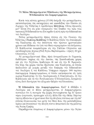 160
71. Ἄλλοι Μεταρρυθμισταί. Ἐξάπλωσις τῆς Μεταρρυθμίσεως.
Ἡ διδασκαλία τῶν Διαμαρτυρομένων.
Κατὰ τοὺς αὐτοὺς χρόνους (1518) ἐκήρυξε τὴν μεταρρύθμισιν,
καταπολεμήσας τὰς καταχρήσεις καὶ κακοδοξίας τῶν Παπῶν εἰς
Ζυρίχην τῆς ῾Ελβετίας ὁ πρεσβύτερος Σβίγγλιος. Οὗτος ἐφονεύθη
μετ’ ὀλίγα ἔτη εἰς μίαν σύγκρουσιν τῶν ὀπαδῶν του πρὸς τοὺς
παπικούς. Ἡ διδασκαλία του ἦτο σχεδὸν ἡ αὐτὴ πρὸς τὴν διδασκαλίαν
τοῦ Λουθήρου.
Ἄλλος μεταρρυθμιστής ἐφάνη ἐπίσης εἰς τὴν Γενεύην τῆς
Ἑλβετίας, ὁ Ἱωάννης Καλβῖνος. Ὁ Καλβῖνος ἤθελε τὴν ἐπαναφορὰν
τῆς Ἐκκλησίας εἰς τὴν ἁπλότητα τῶν πρώτων χριστιανικῶν
χρόνων καὶ ἐδίδασκε τὸν ὑπὸ τοῦ Θεοῦ «προορισμὸν» τοῦ ἀνθρώπου.
Οἱ Καλβινισταὶ ὠνομάσθησαν εἰς τὴν Γαλλίαν Οὑγενότοι καὶ
κατεδιώχθησαν ἀγρίως (Νὺξ Ἁγίου Βαρθολομαίου - σφαγὴ 20 χιλ.
Οὑγενότων, 1572).
Αἱ μεταρρυθμιστικαὶ ἰδέαι, ἀφοῦ ἐστερεώθησαν ἐν Γερμανίᾳ,
διεδόθησαν ταχέως εἰς τὴν Δανίαν, τὰς Σκανδιναβικὰς χώρας
καὶ εἰς τὴν Ἀγγλίαν, βραδύτερον δὲ καὶ εἰς τὴν Β. Ἀμερικήν.
Εἰς ὅλας τὰς χώρας ταύτας ἱδρύθησαν νέαι Ἐκκλησίαι, αἱ ὁποῖαι
ἀκολουθοῦν μὲ μικρὰς μεταξύ των διαφορὰς τὴν διδασκαλίαν
τοῦ Λουθήρου ἤ τοῦ Καλβίνου. Ὑπάρχουν σήμερον 180 περίπου
ἑκατομμύρια Διαμαρτυρομένων, οἱ ὁποῖοι κατανέμονται εἰς τρεῖς
κυρίως Ἐκκλησίας: 1) τὴν Λουθηρανικὴν ἤ Εὐαγγελικήν, 2) τὴν
Καλβινικήν καὶ 3) τὴν Ἀγγλικανικὴν ἤ Ἐπισκοπικήν, λεγομένην
οὕτω, διότι διετήρησε τὸν κληρικὸν βαθμὸν τοῦ Ἐπισκόπου.
Ἡ διδασκαλία τῶν Διαμαρτυρομένων. Καθ’ ἅ ἐδίδαξεν ὁ
Λούθηρος καὶ οἱ ἄλλοι μεταρρυθμισταί, οἱ Διαμαρτυρόμενοι
πιστεύουν ὅτι ἡ σωτηρία τῆς ψυχῆς ἐπιτυγχάνεται ὄχι δι’ ἔργων
νόμου (νηστειῶν, προσευχῶν κ.λ.π.), ἀλλὰ διὰ τῆς Θείας Χάριτος·
ταύτης ἀξιοῦνται οἱ χριστιανοὶ διὰ τῆς ἀληθοῦς πίστεως καὶ τῆς ἀπ’
εὐθείας ἐπικοινωνίας των μετὰ τοῦ Θεοῦ ἄνευ τῆς μεσολαβήσεως
ἱερέων καὶ ἐπισκόπων· τὴν ἀληθῆ πίστιν ἀποκτῶσιν ἐκ τῆς μελέτης
τῆς Ἁγίας Γραφῆς.
Παραδέχονται ἑπομένως οἱ Διαμαρτυρόμενοι μόνον τὴν Ἁγίαν
 