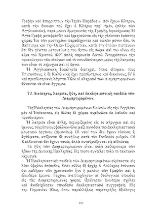 161
Γραφὴν καὶ ἀπορρίπτουν τὴν Ἱερὰν Παράδοσιν. Δὲν ἔχουν Κλῆρον,
κατὰ τὴν ἔννοιαν ποὺ ἔχει ὁ Κλῆρος παρ’ ἡμῖν, (πλὴν τῶν
Ἀγγλικανῶν), παρὰ μόνον ἐρμηνευτὰς τῆς Γραφῆς, ἱεροκήρυκας. Ἡ
Ἁγία Γραφὴ μετεφράσθη καὶ ἑρμηνεύεται εἰς τὴν γλῶσσαν ἐκάστης
χώρας. Ἐκ τῶν μυστηρίων παραδέχονται καὶ τελοῦν μόνον δύο, τὸ
Βάπτισμα καὶ τὴν Θείαν Εὐχαριστίαν, κατὰ τὴν ὁποίαν πιστεύουν
ὅτι δὲν γίνεται μετουσίωσις τοῦ ἄρτου εἰς σῶμα καὶ τοῦ οἴνου εἰς
αἷμα τοῦ Χριστοῦ, ἀλλ’ ἁπλῆ παρουσία Αὐτοῦ. Ἀπορρίπτουν τὴν
προσκύνησιν τῶν εἰκόνων καὶ τὸ σπουδαιότεορον μέρος τῆς λατρείας
των εἶναι τὸ κήρυγμα καὶ οἱ ὕμνοι.
Ἡ Ἀγγλικανικὴ Εκκλησία διατηρεῖ, ὅπως εἴπομεν, τοὺς
Ἐπισκόπους, ἡ δὲ Καλβινικὴ ἔχει πρεσβυτέρους καὶ διακόνους, δι’ ὅ
καὶ πρεσβυτεριανὴ λέγεται. Ὅλοι οἱ κληρικοὶ τῶν Διαμαρτυρομένων
δύνανται νὰ εἶναι ἔγγαμοι.
72. Διοίκησις, λατρεία, ἤθη, καὶ ἐκκλησιαστικὴ παιδεία τῶν
Διαμαρτυρομένων.
Τὰς Ἐκκλησίας τῶν Διαμαρτυρομένων διοικοῦν εἰς τὴν Ἀγγλίαν
μὲν οἱ Ἐπίσκοποι, εἰς ἄλλας δὲ χώρας συμβούλια ἐκ λαϊκῶν καὶ
πρεσβυτέρων.
Ἡ λατρεία εἶναι ἁπλῆ, περιοριζομένη εἰς τὸ κήρυγμα καὶ εἰς
ὕμνους, τοὺς ὁποίους ψάλλουν ὅλοι μαζὶ συνοδείᾳ τοῦ ἐκκλησιαστικοῦ
μουσικοῦ ὀργάνου (ἁρμονίου). Οἱ ναοί των δὲν ἔχουν εἰκόνας ἤ
ἀγάλματα, κτίζονται δὲ συνήθως κατὰ τὸν Γοτθικὸν ρυθμόν. Οἱ
Καλβινισταὶ δὲν ἔχουν ναούς, ἀλλὰ συναθροίζονται εἰς αἰθούσας.
Τὰ ἤθη τῶν Διαμαρτυρομένων εἶναι πολὺ καθαρώτερα τῶν
ἠθῶν τῆς Δυτικῆς Ἐκκλησίας. Εὶς τοῦτο συντελεῖ πολὺ τὸ τακτικὸν
κήρυγμα.
Ἡ Ἐκκλησιαστικὴ παιδεία τῶν Διαμαρτυρομένων εὑρίσκεται εἰς
λίαν ὑψηλὸν ἐπίπεδον, διότι εὐθὺς ἑξ ἀρχῆς ὁ Λούθηρος ἐτόνισεν
ὅτι καθῆκον τῶν χριστιανῶν ἦτο ἡ μελέτη τῶν Γραφῶν καὶ ἡ
ἐλευθέρα ἔρευνα. Ταχέως ἀνεπτύχθησαν αἱ θεολογικαὶ σπουδαὶ
εἰς τὰς Διαμαρτυρομένας χώρας. ἱδρύθησαν ἀνώτεραι σχολαὶ
καὶ ἀνεδείχθησαν σπουδαῖοι ἐκκλησιαστικοὶ συγγραφεῖς. Εἰς
τὴν Γερμανίαν ἰδίως, ὁπου παραλλήλως παρετηρήθη ἀξιόλογος
 