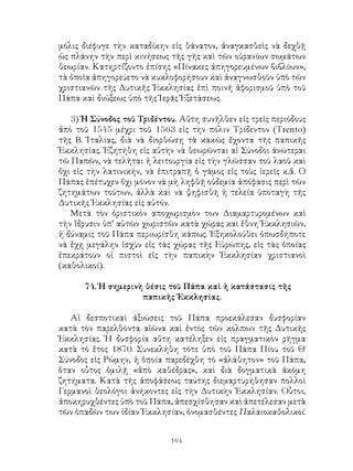 164
μόλις διέφυγε τὴν καταδίκην εἰς θάνατον, ἀναγκασθεὶς νὰ δεχθῇ
ὡς πλάνην τὴν περὶ κινήσεως τῆς γῆς καὶ τῶν οὐρανίων σωμάτων
θεωρίαν. Κατηρτίζοντο ἐπίσης «Πίνακες ἀπηγορευμένων βιβλίων»,
τὰ ὁποῖα ἀπηγορεύετο νὰ κυκλοφορήσουν καὶ ἀναγνωσθοῦν ὑπὸ τῶν
χριστιανῶν τῆς Δυτικῆς Ἐκκλησίας ἐπὶ ποινῆ ἀφορισμοῦ ὑπὸ τοῦ
Πάπα καὶ διώξεως ὑπὸ τῆς Ἱερᾶς Ἐξετάσεως.
3) Ἡ Σύνοδος τοῦ Τριδέντου. Αὕτη συνῆλθεν εἰς τρεῖς περιόδους
ἀπὸ τοῦ 1545 μέχρι τοῦ 1563 εἰς τὴν πόλιν Τρίδεντον (Trento)
τῆς Β. Ἰταλίας, διὰ νὰ διορθώσῃ τὰ κακῶς ἔχοντα τῆς παπικῆς
Ἐκκλησίας. Ἐζητήθη εἰς αὐτὴν νὰ θεωρῶνται αἱ Σύνοδοι ἀνώτεραι
τῶ Παπῶν, νὰ τελῆται ἡ λειτουργία εἰς τὴν γλῶσσαν τοῦ λαοῦ καὶ
ὄχι εἰς τὴν λατινικήν, νὰ ἐπιτραπῇ ὁ γάμος εἰς τοὺς ἱερεῖς κ.ἄ. Ο
Πάπας ἐπέτυχεν ὄχι μόνον νὰ μὴ ληφθῇ οὐδεμία ἀπόφασις περὶ τῶν
ζητημάτων τούτων, ἀλλὰ καὶ νὰ ψηφισθῆ ἡ τελεία ὑποταγὴ τῆς
Δυτικῆς Ἐκκλησίας εἰς αὐτόν.
Μετὰ τὸν ὀριστικὸν αποχωρισμὸν των Διαμαρτυρομένων καὶ
τὴν ἵδρυσιν ὑπ’ αὐτῶν χωριστῶν κατὰ χώρας καὶ ἔθνη Ἐκκλησιῶν,
ἡ δύναμις τοῦ Πάπα περιωρίσθη κάπως. Ἐξηκολούθει ὁπωσδήποτε
νὰ ἔχῃ μεγάλην ἰσχὺν εἰς τὰς χώρας τῆς Εὐρώπης, εἰς τὰς ὁποίας
ἐπεκράτουν οἱ πιστοὶ εἰς τὴν παπικὴν Ἐκκλησίαν χριστιανοὶ
(καθολικοί).
74. Ἡ σημερινὴ θέσις τοῦ Πάπα καὶ ἡ κατάστασις τῆς
παπικῆς Ἐκκλησίας.
Αἱ δεσποτικαὶ ἀξιώσεις τοῦ Πάπα προεκάλεσαν δυσφορίαν
κατὰ τὸν παρελθόντα αἰῶνα καὶ ἐντὸς τῶν κόλπων τῆς Δυτικῆς
Ἐκκλησίας. Ἡ δυσφορία αὕτη κατέληξεν εἰς πραγματικὸν ρῆγμα
κατὰ τὸ ἔτος 1870. Συνεκλήθη τότε ὑπὸ τοῦ Πάπα Πίου τοῦ Θ΄
Σύνοδος εἰς Ρώμην, ἡ ὁποία παρεδέχθη τὸ «ἀλάθητον» τοῦ Πάπα,
ὅταν οὗτος ὁμιλῇ «ἀπὸ καθέδρας», καὶ διὰ δογματικὰ ἀκόμη
ζητήματα. Κατὰ τῆς ἀποφάσεως ταύτης διεμαρτυρήθησαν πολλοὶ
Γερμανοὶ θεολόγοι ἀνήκοντες εἰς τὴν Δυτικὴν Ἐκκλησίαν. Οὗτοι,
ἀποκηρυχθέντες ὑπὸ τοῦ Πάπα, ἀπεσχίσθησαν καὶ ἀπετέλεσαν μετὰ
τῶν ὀπαδῶν των ἰδίαν Ἐκκλησίαν, ὀνομασθέντες Παλαιοκαθολικοί.
 
