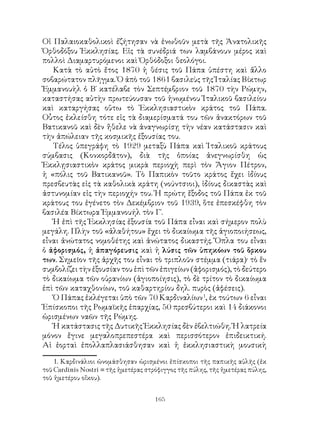 165
Οἱ Παλαιοκαθολικοὶ ἐζήτησαν νὰ ἑνωθοῦν μετὰ τῆς Ἀνατολικῆς
Ὀρθοδόξου Ἐκκλησίας. Εἰς τὰ συνέδριά των λαμβάνουν μέρος καὶ
πολλοὶ Διαμαρτυρόμενοι καὶ Ὀρθόδοξοι θεολόγοι.
Κατὰ τὸ αὐτὸ ἔτος 1870 ἡ θέσις τοῦ Πάπα ὑπέστη καὶ ἄλλο
σοβαρώτατον πλῆγμα. Ὁ ἀπὸ τοῦ 1861 βασιλεὺς τῆς Ἰταλίας Βίκτωρ
Ἐμμανουὴλ ὁ Β΄ κατέλαβε τὸν Σεπτέμβριον τοῦ 1870 τὴν Ρώμην,
καταστήσας αὐτὴν πρωτεύουσαν τοῦ ἡνωμένου Ἰταλικοῦ βασιλείου
καὶ καταργήσας οὕτω τὸ Ἐκκλησιαστικὸν κράτος τοῦ Πάπα.
Οὗτος ἐκλείσθη τότε εἰς τὰ διαμερίσματά του τῶν ἀνακτόρων τοῦ
Βατικανοῦ καὶ δὲν ἤθελε νὰ ἀναγνωρίσῃ τὴν νέαν κατάστασιν καὶ
τὴν ἀπώλειαν τῆς κοσμικῆς ἐξουσίας του.
Τέλος ὑπεγράφη τὸ 1929 μεταξὺ Πάπα καὶ Ἰταλικοῦ κράτους
σύμβασις (Κονκορδᾶτον), διὰ τῆς ὁποίας ἀνεγνωρίσθη ὡς
Ἐκκλῃσιαστικὸν κράτος μικρὰ περιοχὴ περὶ τὸν Ἅγιον Πέτρον,
ἡ «πόλις τοῦ Βατικανοῦ». Τὸ Παπικὸν τοῦτο κράτος ἔχει ἰδίους
πρεσβευτὰς εἰς τὰ καθολικὰ κράτη (νούντσιοι), ἰδίους δικαστὰς καὶ
ἀστυνομίαν εἰς τὴν περιοχήν του. Ἡ πρώτη ἔξοδος τοῦ Πάπα ἐκ τοῦ
κράτους του ἐγένετο τὸν Δεκέμβριον τοῦ 1939, ὅτε ἐπεσκέφθη τὸν
βασιλέα Βίκτωρα Ἐμμανουήλ τὸν Γ΄.
Ἡ ἐπὶ τῆς Ἐκκλησίας ἐξουσία τοῦ Πάπα εἶναι καὶ σήμερον πολὺ
μεγάλη. Πλὴν τοῦ «ἀλαθήτου» ἔχει τὸ δικαίωμα τῆς ἁγιοποιήσεως,
εἶναι ἀνώτατος νομοθέτης καὶ ἀνώτατος δικαστής. Ὅπλα του εἶναι
ὁ ἀφορισμός, ἡ ἀπαγόρευσις καὶ ἡ λύσις τῶν ὑπηκόων τοῦ ὅρκου
των. Σημεῖον τῆς ἀρχῆς του εἶναι τὸ τριπλοῦν στέμμα (τιάρα)· τὸ ἕν
συμβολίζει τὴν ἐξουσίαν του ἐπὶ τῶν ἐπιγείων (ἀφορισμός), τὸ δεύτερο
τὸ δικαίωμα τῶν οὐρανίων (ἁγιοποίησις), τὸ δὲ τρίτον τὸ δικαίωμα
ἐπὶ τῶν καταχθονίων, τοῦ καθαρτηρίου δηλ. πυρὸς (ἀφέσεις).
Ὁ Πάπας ἐκλέγεται ὑπὸ τῶν 70 Καρδιναλίων
, ἐκ τούτων 6 εἶναι
Ἐπίσκοποι τῆς Ρωμαϊκῆς ἐπαρχίας, 50 πρεσβύτεροι καὶ 14 διάκονοι
ὡρισμένων ναῶν τῆς Ρώμης.
Ἡ κατάστασις τῆς Δυτικῆς Ἐκκλησίας δὲν ἐβελτιώθη. Ἡ λατρεία
μόνον ἔγινε μεγαλοπρεπεστέρα καὶ περισσότερον ἐπιδεικτική.
Αἱ ἑορταὶ ἐπολλαπλασιάσθησαν καὶ ἡ ἐκκλησιαστικὴ μουσικὴ
. Καρδινάλιοι ὠνομάσθησαν ὡρισμένοι ἐπίσκοποι τῆς παπικῆς αὐλῆς (ἐκ
τοῦ Cardinis Nostri = τῆς ἡμετέρας στρόφιγγος τῆς πύλης, τῆς ἡμετέρας πύλης,
τοῦ ἡμετέρου οἴκου).
 