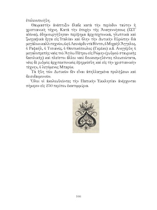 166
ἐτελειοποιήθη.
Θαυμαστὴν ἀνάπτυξιν ἔλαβε κατὰ τὴν περίοδον ταύτην ἡ
χριστιανικὴ τέχνη. Κατᾶ τὴν ἐποχὴν τῆς Ἀναγεννήσεως (ΙΣΤ΄
αἰῶνα), ἐδημιουργήθησαν περίφημα ἀρχιτεχτονικά, γλυπτικά καὶ
ζωγραφικὰ ἔργα εἰς Ἰταλίαν καὶ ὅλην τὴν Δυτικὴν Εὐρώπην διὰ
μεγάλωνκαλλιτεχνῶν,ὡςὁΛεονάρδοντὰΒίντσι,ὁΜιχαὴλἌγγελος,
ὁ Ραφαήλ, ὁ Τισιανός, ὁ Θεοτοκόπουλος (Γκρέκο) κ.ἄ. Ανηγέρθη ὁ
μεγαλοπρεπὴς ναὸς τοῦ Ἁγίου Πέτρου εἰς Ρώμην (ρυθμοῦ σταυρικῆς
βασιλικῆς) καὶ πλεῖστοι ἄλλοι ναοὶ διοικοσμηθέντες πλουσιώτατα,
νέος δὲ ρυθμὸς ἀρχιτεκτονικὸς ἐφηρμόσθη καὶ εἰς τὴν χριστιανικὴν
τὲχνην, ὁ λεγόμενος Μπαρόκ.
Τὰ ἤθη τῶν Δυτικῶν δὲν εἶναι ἀπηλλαγμένα προλήψεων καὶ
δεισιδαιμονιῶν.
Ὅλοι οἱ ἀκολουθοῦντες τὴν Παπικὴν Ἐκκλησίαν ἀνέρχονται
σήμερον εἰς 250 περίπου ἐκατομμύρια.
 