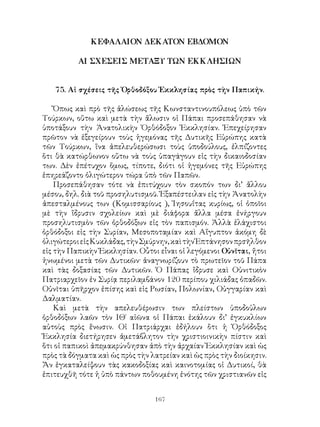 167
ΚΕΦΑΛΑΙΟΝ ΔΕΚΑΤΟΝ ΕΒΔΟΜΟΝ
ΑΙ ΣΧΕΣΕΙΣ ΜΕΤΑΞΥ ΤΩΝ ΕΚΚΛΗΣΙΩΝ
75. Αἱ σχέσεις τῆς Ὀρθοδόξου Ἐκκλησίας πρὸς τὴν Παπικήν.
Ὄπως καὶ πρὸ τῆς ἁλώσεως τῆς Κωνσταντινουπόλεως ὑπὸ τῶν
Τούρκων, οὕτω καὶ μετὰ τὴν ἄλωσιν οἱ Πάπαι προσεπάθησαν νὰ
ὑποτάξουν τὴν Ἀνατολικὴν Ὀρθόδοξον Ἐκκλησίαν. Ἐπεχείρησαν
πρῶτον νὰ ἐξεγείρουν τοὺς ἡγεμόνας τῆς Δυτικῆς Εὐρώπης κατὰ
τῶν Τούρκων, ἵνα ἀπελευθερώσωσι τοὺς ὑποδούλους, ἐλπίζοντες
ὅτι θὰ κατώρθωνον οὕτω νὰ τοὺς ὑπαγάγουν εἰς τὴν δικαιοδοσίαν
των. Δὲν ἐπέτυχον ὅμως, τίποτε, διότι οἱ ἡγεμόνες τῆς Εὐρώπης
ἐπηρεάζοντο ὀλιγώτερον τώρα ὑπὸ τῶν Παπῶν.
Προσεπάθησαν τότε νὰ ἐπιτύχουν τὸν σκοπόν των δι’ ἄλλου
μέσου, δηλ. διὰ τοῦ προσηλυτισμοῦ. Ἐξαπέστειλαν εἰς τὴν Ἀνατολὴν
ἀπεσταλμένους των (Κομισσαρίους ), Ἰησουΐτας κυρίως, οἱ ὁποῖοι
μὲ τὴν ἵδρυσιν σχολείων καὶ μὲ διάφορα ἄλλα μέσα ἐνήργουν
προσηλυτισμὸν τῶν ὀρθοδόξων εἰς τὸν παπισμόν. Ἀλλὰ ἐλάχιστοι
ὀρθόδοξοι εἰς τὴν Συρίαν, Μεσοποταμίαν καὶ Αἴγυπτον ἀκόμη δὲ
ὀλιγώτεροιεἰςΚυκλάδας,τὴνΣμύρνην,καὶτὴνἙπτάνησονπρσῆλθον
εἰς τὴν Παπικὴν Ἐκκλησίαν. Οὗτοι εἶναι οἱ λεγόμενοι Οὐνῖται, ἤτοι
ἡνωμένοι μετὰ τῶν Δυτικῶν· ἀναγνωρίζουν τὸ πρωτεῖον τοῦ Πάπα
καὶ τὰς δοξασίας τῶν Δυτικῶν. Ὁ Πάπας ἴδρυσε καὶ Οὐνιτικὸν
Πατριαρχεῖον ἐν Συρίᾳ περιλαμβάνον 120 περίπου χιλιάδας ὀπαδῶν.
Οὐνῖται ὑπῆρχον ἐπίσης καὶ εἰς Ρωσίαν, Πολωνίαν, Οὑγγαρίαν καὶ
Δαλματίαν.
Καὶ μετὰ τὴν απελευθέρωσιν των πλείστων ὑποδοὑλων
ὀρθοδόξων λαῶν τὸν ΙΘ΄ αἰῶνα οἱ Πάπαι ἐκάλουν δι’ ἐγκυκλίων
αὐτοὺς πρὸς ἕνωσιν. Οἱ Πατριάρχαι ἐδήλουν ὅτι ἡ Ὀρθόδοξος
Ἐκκλησία διετήρησεν ἀμετάβλητον τὴν χριστιοινικὴν πίστιν καὶ
ὅτι οἱ παπικοὶ ἀπεμακρύνθησαν ἀπὸ τὴν ἀρχαίαν Ἐκκλησίαν καὶ ὡς
πρὸς τὰ δόγματα καὶ ὡς πρὸς τὴν λατρείαν καὶ ὡς πρὸς τὴν διοίκησιν.
Ἄν ἑγκαταλείψουν τὰς κακοδοξίας καὶ καινοτομίας οἱ Δυτικοί, θὰ
ἐπιτευχθῆ τότε ἡ ὑπὸ πάντων ποθουμένη ἐνότης τῶν χριστιανῶν εἰς
 