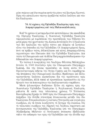 168
μίαν ποίμνην καὶ ἔνα ποιμένα κατὰ τὴν ρῆσιν τοῦ Σωτῆρος Χριστοῦ.
Πρὸς τὴν κατεύθυνσιν ταύτην ἐργάζονται πολλοὶ θεολόγοι καὶ τῶν
δύο Ἐκκλησιῶν.
76. Αἱ σχέσεις τῆς Ὀρθοδόξου Ἐκκλησίας πρὸς τοὺς
Διαμαρτυρομένους καὶ τοὺς Παλαιοκαθολικούς.
Καθ’ ὅν χρόνον οἱ μεταρρυθμισταὶ κατεπολέμουν τὰς κακοδοξίας
τῆς Παπικῆς Ἐκκλησίας, ἡ Ἀνατολικὴ Ὀρθόδοξος Ἐκκλησία
παρηκολούθει μὲ συμπάθειαν τὴν προσπάθειάν των. Ἔβλεπεν ὅτι
μέγα μέρος τῶν χριστιανῶν τῆς Δύσεως ἀντελήφθη ὅτι ἡ Εκκλησία
των δὲν ἠκολούθει τὴν ὁρθὴν πίστιν καὶ ἀνέμενε νὰ ζητήσουν
οὗτοι τὴν ἐπάνοδον εἰς τὴν Ὀρθοδοξίαν. Οἱ Διαμαρτυρόμενοι ὅμως,
ἀντὶ νὰ πράξουν τοῦτο, ἐπλανήθησαν καὶ αὐτοί, ἀπομακρυνθέντες
περισσότερον τῶν Παπικῶν ἀπὸ τὴν Ὀρθόδοξον Ἐκκλησίαν. Διὰ
τοῦτο τὸ Οἱκουμενικὸν καὶ τὰ ἄλλα Πατριαρχεῖα ἀπεδοκίμασαν τὴν
διδασκαλίαν νῶν Διαμαρτυρομένων.
᾽Εν τούτοις ὁ συνεργάτης τοῦ Λουθήρου Φίλιππος Μελάγχθων
ἔστειλε τὸ 1569 ἐπιστολὴν πρὸς τὸν Οἰκουμενικὸν Πατριάρχην
Ἰωάσαφ, διὰ τῆς ὁποίας προσεπάθει νὰ πείσῃ αὐτὸν ὅτι ὁ
Προτεσταντισμὸς σέβεται τὴν Ἁγίαν Γραφὴν καὶ ὅτι παραδέχεται
τὰς ἀποφάσεις τῶν Οἰκουμενικῶν Συνόδων. Βραδύτερον καὶ ἄλλοι
προτεστάνται θεολόγοι εἰργάσθησαν διὰ τὴν προσέγγισιν πρὸς
τὴν Ὀρθοδοξίαν, ἀλλὰ πᾶσαι αἱ προσπάθειαι προσέκοπτον εἰς τὴν
ἄρνησίν των νὰ ἀναγνωρίσουν τὴν ἐκκλησιαστικὴν παράδοσιν.
Μετὰ φιλικωτέρων διαθέσεων ἦλθεν εἰς σχέσεις πρὸς τὴν
Ἀνατολικὴν Ὀρθόδοξον Ἐκκλησίαν ἡ Ἀγγλικανικὴ Εκκλησία,
μάλιστα δὲ κατὰ τοὺς τελευταίους χρόνους. Ὁ Ἐπίσκοπος
Καντερβουρίας ἔγραψε τὸ 1889 πρὸς τὸν Οἰκουμενικὸν Πατριάρχην
ἐκφράζων τὴν ἐλπίδα στενοτέρας ἐπικοινωνίας μεταξὺ τῶν δύο
Ἐκκλησιῶν. Ἐπηκολούθησεν ἡ σύστασις ᾽Επιτροπῆς καὶ σύγκλησις
συνεδρίων, εἰς τὰ ὁποῖα συνεζητεῖτο τὸ ζήτημα τῆς ἑνώσεως. Εἰς
τὸ τελευταῖον συνέδριον τοῦ Λάμπεθ τοῦ Λονδίνου παρίστατο καὶ
ἀντιπροσωπεία τῆς Ὀρθοδόξου Ἐκκλησίας ὑπὸ τὸν Πατριάρχην
Ἀλεξανδρείας Μελέτιον· οἱ Ἀγγλικανοὶ ἐπίσκοποι ἐξεδήλωσαν
πάλιν τὸν σεβασμόν των πρὸς τὴν Ὀρθοδοξίαν καὶ τὴν ἐλπίδα περὶ
 