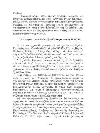 169
ἑνώσεως.
Οἱ Παλαιοκαθολικοὶ τέλος τῆς νοτιοδυτικῆς Γερμανίας καὶ
Ἑλβετίας, οἱ ὁποῖοι ἴδρυσαν καὶ ἰδίαν θεολογικὴν σχολὴν εἰς Βέρνην,
ἐπιθυμοῦν τὴν ἕνωσιν μὲ τὴν Ὀρθόδοξον Ἐκκλησίαν. Συνεκλήθησαν
συνέδρια, εἱς τὰ ὁποῖα οἱ Παλαιοκαθολικοὶ ἀπεδέχθησαν εἰς
τὰ περισσότερα σημεῖα τὴν διδασκαλίαν τῆς Ὀρθοδοξίας. Δέν
ὑπολείπεται παρὰ ὁ καθορισμὁς ἐλαχίστων λεπτομερειῶν διὰ τὴν
πραγματοποίησιν τῆς ἑνώσεως.
77. Αἱ σχέσεις τῶν Ὀρθοδόξων Ἐκκλησιῶν πρὸς ἀλλήλας.
Τὰ τέσσαρα ἀρχαῖα Πατριαρχεῖα, τὰ νεώτερα Ρωσίας, Σερβίας,
Ρουμανίας καὶ αἱ αὐτοκἀφαλοι Ἐκκλησίαι Ἑλλάδος, Κύπρου, Ἰβηρίας,
Ἀλβανίας, Πολωνίας, Αὐστραλίας καὶ Ἀμερικῆς ἀποτελοῦσι τὸ
σῶμα τῆς Ὀρθοδόξου Καθολικῆς καὶ Αποστολικῆς Ἐκκλησίας, τῆς
ὁποίας κεφαλὴ εἶναι ὁ Κύριος ἡμῶν Ἰησοῦς Χριστὸς.
Αἱ Ὀρθόδοξοι Ἐκκλησίαι συνδέονται διὰ τῆς αὐτῆς ὀρθοδόξου
πίστεως καὶ τῆς αὐτῆς λατρείας ἀναγνωρίζουσαι τὴν πρώτην θέσιν
εἰς τὸ Οἰκουμενικὸν Πατριαρχεῖον. Κατὰ τοὺς τελευταίους ὅμως
χρόνους συνέβησαν διάφοροι μεταβολαὶ εἰς τὴν ζωὴν τῶν διαφόρων
ὀρθοδόξων λαῶν.
Νέαι σκέψεις καὶ διδασκαλίαι διεδόθησαν, ἐκ τῶν ὁποίων
ἄλλαι ἐνισχύουν τὴν ἡθικότητα τῶν λαῶν, ἄλλαι δὲ ἀντιθέτως
τὴν ἑξασθενοῦν. Μερικοὶ ἐπίσης λατρευτικοὶ τύποι τῆς ἀρχαίας
Ἐκκλησίας ἔλαβον διάφορρον μορφὴν εἰς τινας ὀρθοδόξους χώρας.
Παρουσιάσθησαν λοιπὸν ζητὴματα, τὰ ὁποῖα εἶχον ἀνάγκην
διευθετήσεως. Διὰ τοῦτο ὁ Πατριάρχης Κωνσταντινουπόλεως
ἐπρότεινε τὸ 1922 νὰ συγκληθῇ Οἰκουμενικὴ Σύνοδος, ἡ ὁποία νὰ
συζητὴσῃ πάντα ταῦτα καὶ νὰ λάβῃ ἀποφάσεις.
Διὰ τὴν προπαρασκευήν τῆς Συνόδου καὶ διὰ νὰ τεθοῦν τὰ
ζητὴματα, τὰ ὁποῖα θὰ συνεζήτει αὔτη καὶ τὰ ὁποῖα θὰ ἐμελέτα
ἑκάστη Ἐκκλησία, συνῆλθε τὸ 1930 εἰς τὸ Ἅγιον Ὅρος πανορθόδοξον
Συνέδριον,εἰςτὸὁποῖονἔλαβονμέροςἀντιπρόσωποιτῶνΠατριαρχείων
Κωνσταντινουπόλεως, Ἀλεξανδρείας, Ἀντιοχείας, Ἱεροσολύμων,
Ρουμανίας καὶ Σερβίας καὶ τῶν Ἐκκλησιῶν Ἑλλάδος, Κύπρου καὶ
Πολωνίας. Εἰς τὸ Συνέδριον τῶν ἀντιπροσώπων ἀπεφασίσθη νὰ
 