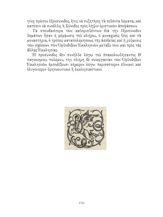 170
γίνῃ πρῶτον Προσύνοδος, ἥτις νὰ συζητὴσῃ τὰ τεθέντα θέματα, καὶ
κατόπιν νὰ συνέλθῃ ἡ Σύνοδος πρὸς λῆψιν ὁριστικῶν ἀποφάσεων.
Τὰ σπουδαιότερα τῶν καθορισθέντων διὰ τὴν Προσύνοδον
θεμάτων ἦσαν ἡ μόρφωσις τοῦ κλήρου, ὁ μοναχικὸς βίος καὶ τὰ
μοναστήρια, ὁ τρόπος καταπολεμήσεως τῆς ἀσεβείας καὶ ἡ ρύθμισις
τῶν σχέσεων τῶν Ὀρθοδόξων Ἐκκλησιῶν μεταξύ των καὶ πρὸς τὰς
ἄλλας Ἐκκλησίας.
Ἡ προσύνοδος δὲν συνῆλθε λόγῳ τοῦ ἐπακολουθήσαντος Β΄
παγκοσμίου πολέμου, τὴν πλήρη δὲ συνεργασίαν τῶν Ὀρθοδόξων
Ἐκκλησιῶν ἐμποδίζουσι σήμερον λόγοι περισσότερον ἐθνικοὶ καὶ
ὀλιγώτερον θρησκευτικοὶ ἢ ἑκκλησιαστικοί.
 