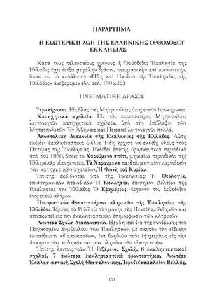 171
ΠΑΡΑΡΤΗΜΑ
Η ΕΣΩΤΕΡΙΚΗ ΖΩΗ ΤΗΣ ΕΛΛΗΝΙΚΗΣ ΟΡΘΟΔΟΞΟΥ
ΕΚΚΛΗΣΙΑΣ
Κατὰ τοὺς τελευταίους χρόνους ἡ Ὀρθόδοξος Ἐκκλησία της
Ἑλλάδος ἔχει δείξει μεγάλην δρᾶσιν, πνευματικὴν καὶ κοινωνικήν,
ὅπως είς τὸ κεφάλαιον «Ἠθη καὶ Παιδεία τῆς Ἐκκλησίας τῆς
Ἑλλάδος» ἀνεφέραμεν (βλ. σελ. 150 κ.ἑξ.)
ΠΝΕΥΜΑΤΙΚΗ ΔΡΑΣΙΣ
Ἱεροκήρυκες. Εἰς ὅλας τὰς Μητροπόλεις ὑπηρετοῦν ἱεροκήρυκες.
Κατηχητικὰ σχολεῖα. Εἰς τὰς περισσοτέρας Μητροπόλεις
λειτουργοῦν κατηχητικὰ σχολεῖα, ὑπὸ τὴν ἐπίβλεψιν τῶν
Μητροπολιτῶν. Ἐν Ἀθήναις καὶ Πειραιεῖ λειτουργοῦν πολλά.
Ἀποστολικὴ Διακονία τῆς Ἐκκλησίας τῆς Ἑλλάδος. Αὔτη
ἐκδίδει ἐκκλησιαστικὰ βιβλία. Ἤδη ἤρχισε νὰ ἐκδίδῃ ὅλους τοὺς
Πατέρας τῆς Ἐκκλησίας. Ἐκδίδει ἐπίσης θρησκευτικὰ περιοδικὰ
ἀπὸ τοῦ 1950, ὅπως τὸ Χαρούμενο σπίτι, μηνιαῖον περιοδικὸν τῆς
Ἑλληνικῆς οἰκογενείας, Τὰ Χαρούμενα παιδιά, μηνιαῖον περιοδικὸν
τῶν κατηχητικῶν σχολείων, Ἡ Φωνὴ τοῦ Κυρίου.
Ἐπίσης ἐκδίδονται ὑπὸ τῆς Ἐκκλησίας: Ἡ Θεολογία,
ἐπιστημονικὸν πτριοδικόν· Ἡ Ἐκκλησία, ἐπίσημον Δελτίον τῆς
Ἐκκλησίας τῆς Ἑλλάδος. Ὁ Ἐφημέριος, ὄργανον τοῦ ὀρθοδόξου
ἐνοριακοῦ κλήρου.
Πνευματικὸν Φροντιστήριον κληρικῶν τῆς Ἐκκλησίας τῆς
Ἑλλάδος. Ἱδρύθη τὸ 1957 εἰς τὴν μονὴν τῆς Πεντέλης Ἀθηνῶν καὶ
ἀποσκοπεῖ εἰς τὴν ἐκκλησιαστικὴν ἐπιμόρφωσιν τῶν κληρικῶν.
Ἀνωτέρα Σχολὴ Διακονισσῶν. Ἱδρύθη καὶ διὰ τῆς συνδρομῆς τοῦ
Παγκοσμίου Συμβουλίου τῶν Ἐκκλησιῶν, μὲ σκοπὸν τὴν εἰδικὴν
ἐκπαίδευσιν «διακονισσῶν», ἵνα βοηθοῦν τοὺς ἐφημερίους εἰς τὴν
ἄσκησιν τῶν καθηκόντων των πλησίον τῶν οἰκογενειῶν.
Ἐπίσης λειτουργοῦν: Ἡ Ριζάρειος Σχολή, 8 ἐκκλησιαστικαί
σχολαί, 7 ἀνώτερα ἐκκλησιαστικὰ φροντιστήρια, Ἀνωτέρα
Ἐκκλησιαστικῆ Σχολὴ Θεσσαλονίκης, Ἱεροδιδασκαλεῖον Βελλᾶς,
 