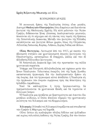 172
Σχολὴ Βυζαντινῆς Μουσικῆς καὶ ἄλλα.
ΚΟΙΝΩΝΙΚΗ ΔΡΑΣΙΣ
Ἡ κοινωνικὴ δρᾶσις τῆς Ἐκκλησίας ἐπίσης εἶναι μεγάλη.
Διατηρεῖ Θεολογικὸν Οἰκοτροφεῖον, ὅπου διαμένουν καὶ διαιτῶνται
φοιτηταὶ τῆς Θεολογικῆς Σχολῆς. Εἰς αὐτὸ μελετοῦν τὴν Ἁγίαν
Γραφήν, διδάσκονται ξένας γλώσσας, ἐκκλησιαστικὴν μουσικήν,
ἀσκοῦνται εἰς τὸ κήρυγμα καὶ εἰς πάντας τοὺς τομεῖς τῆς δράσεως
τῆς Ἀποστολικῆς Διακονίας. Μεταξὺ τῶν φοιτητῶν τῆς Ἑλλάδος
καταλέγονται καὶ φοιτηταὶ ἄλλων χωρῶν, ὅπως τῆς Οὑγκάντας,
Αἰθιοπίας, Ἰαπωνίας, Κορέας, Λιβάνου, Συρίας, Ἰνδίας καὶ ἄλλων.
Οἶκος Φοιτητρίας. Λειτουργεῖ ἀπὸ τοῦ 1957, μέ σκοπὸν τὴν
ἀξιοπρεπῆ στέγασιν καὶ χριστιανοπρεπῆ ἀγωγὴν φοιτητριῶν τοῦ
Πανεπιστημίου, καταγομένων ἐξ ἐπαρχιῶν, καθὼς καὶ τῶν ἐξ
ἀλλοδαπῆς Ἑλληνίδων φοιτητριῶν.
Ἡ Ἀποστολικὴ Διακονία ἔχει ὑπὸ τὴν προστασίαν της πολλὰ
χριστιανικὰ σωματεῖα.
Ὑπάρχει καὶ Ἐπιτροπὴ ἀλληλοβοηθείας καὶ σχέσεων μετὰ τῶν
ξένων Ἐκκλησιῶν. Τελευταίως ἐνεκρίθη ὑπὸ τῆς Ἱερᾶς Συνόδου
καταστατικὸς ὀργανισμὸς διὰ τὴν ἐκκλησιαστικὴν δρᾶσιν εἰς
τὰς ἐνορίας. Διὰ τοῦ ὁργανισμοῦ αὐτοῦ ἀποβλέπει ἡ Ἐκκλησία εἰς
τὴν ὀργάνωσιν τῶν ἐνοριῶν συμφώνως πρὸς τὰς ἀπαιτήσεις τῆς
ὀρθοδόξου παραδόσεως.
Ἐκεῖ θὰ καλλιεργῆται ἡ ὑγιὴς θρησκευτικότης, θὰ
πραγματοποιοῦνται τὰ χριστιανικὰ ἰδεώδη καὶ θὰ τηροῦνται οἱ
ἑλληνικοὶ θεσμοί.
Ἡ Ἐκκλησία μας ἐργάζεται μὲ δραστηριότητα καὶ ἐναντίον δὺο
μεγάλων κινδύνων, οἱ ὁποῖοι ἀπειλοῦν σήμερον τὴν χριστιανικὴν
κοινότητα: τοῦ Χιλιασμοῦ καὶ τοῦ Κομμουνισμοῦ.
Χιλιασμός.ΟἱὀπαδοὶτοῦΧιλιασμοῦὀνομάζονταικαὶσπουδασταὶ
τῶν Γραφῶν ἤ Μάρτυρες τοῦ Ἰεχωβᾶ.
Οὗτοι θέτουν εἰς κυκλοφορίαν πλῆθος βιβλίων καὶ φυλλαδίων
καὶ κυρίως πολυτελεῖς ἐκδόσεις τῆς Ἁγίας Γραφῆς, διὰ τῶν ὁποίων
 