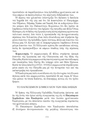 173
προσπαθοῦν νὰ παραπλανήσουν τοὺς ὀρθοδόξους χριστιανοὺς καὶ νὰ
τοὺς κάμουν νὰ ἀκολουθήσουν τὴν αἱρετικὴν διδασκαλίαν των.
Ἡ αἵρεσις τῶν χιλιαστῶν ὑποστηρίζει ὅτι ἔφθασεν ἡ βασιλεία
τοῦ Ἰεχωβᾶ ἐπὶ τῆς γῆς καὶ ὅτι θὰ ἀναστηθοῦν οἱ Πατριάρχαι
τῶν Ἑβραίων, Ἀβραάμ, Ἰσαὰκ καὶ Ἰακώβ, διὰ νὰ κυβερνήσουν ὅλον
τὸν κόσμον ἀπὸ τὴν Παλαιστίνην. Κηρύσσουν ὅτι δὲν πρέπει νὰ
λαμβάνουν ὅπλα ἐναντίον τῶν ἑχθρῶν τῆς πατρίδος καὶ ἄλλα. Ὅπως
βλέπομεν, εἰς τὸ βάθος τῆς θρησκευτικῆς αὐτῆς αἱρέσεως κρύπτονται
πολιτικοὶ σκοποί. Διὰ τοῦτο ἡ προπαγάνδα τῆς ἀντιχριστιανικῆς
αἰρέσεως τῶν Χιλιαστῶν εἶναι πολὺ ἐπικίνδυνος καὶ στρέφεται ὄχι
μόνον ἐναντίον τῆς ὀρθοδόξου ἡμῶν πίστεως, ἀλλὰ καὶ ἐναντίον τοῦ
ἔθνους μας. Οἱ Δυτικοὶ καὶ οἱ Διαμαρτυρόμενοι λαμβάνουν ἔντονα
μέτρα ἐναντίον των. Τὸ Ἑλληνικὸν κράτος δὲν καταδιώκει αὐτούς,
ἐκτὸς ἂν προπαγανδίζουν νὰ κάμουν ὀπαδοὺς ὑπὲρ τῆς αἱρέσεώς
των.
Κομουνισμός. Ὁ κομμουνισμὸς ἐξ ἄλλου στρέφεται φανερὰ
ἐναντίον τῆς θρησκείας καὶ τῆς Οἰκογενείας καὶ τῆς ἰδέας τῆς
Πατρίδος.Κατὰτοὺςκομμουνιστὰςπαντογνώστηςκαὶπαντοδύναμος
καὶ πανάγαθος θεὸς Πατὴρ δὲν ὑπάρχει οὔτε καὶ Θεία Πρόνοια.
Κατὰ τὰ τελευταῖα ἔτη (1943 - 1949) οἱ κομμουνισταὶ ἐπροξένησαν
μέγα κακὸν εἰς τὴν Πατρίδα μας μὲ τὴν ἀνταρσίαν των καὶ τὰς
καταστροφὰς ποὺ προεκάλεσαν.
Ἡ Ἐκκλησία μας πολὺ συνετέλεσεν εἰς τὴν ἐπιτυχίαν τοῦ ἐθνικοῦ
ἀγῶνος κατὰ τῶν κομμουνιστῶν, προσπαθεῖ δὲ καὶ τώρα, δι’ ὅλων
τῶν μέσων τὰ ὁποῖα διαθέτει, νὰ ἐπαναφέρῃ αὐτοὺς εἰς τὸν ὁρθὸν
δρόμον.
ΤΟ ΠΑΓΚΟΣΜΙΟΝ ΣΥΜΒΟΥΛΙΟΝ ΤΩΝ ΕΚΚΛΗΣΙΩΝ
Ἡ δρᾶσις τῆς Ἑλληνικῆς Ὀρθοδόξου Ἐκκλησίας φαίνεται καὶ
ἐκ τῆς ἐντὸς τῶν ὁρίων αὐτῆς συνεργασίας της εἰς τὸ Παγκόσμιον
Συμβούλιον τῶν Ἐκκλησιῶν μετὰ τῶν λοιπῶν χριστιανικῶν
Ἐκκλησιῶν, μὲ τὸν ἀπώτατον σκοπὸν τῆς συνεργασίας σύμπαντος
τοῦ χριστιανικοῦ κόσμου.
Τὸ Παγκόσμιον Συμβούλιον τῶν Ἐκκλησιῶν ἀποτελεῖται
ἐξ ἐπισήμων ἀντιπροσωπειῶν τῆς μεγάλης πλειονότηνος τῶν
 