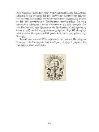 174
Χριστιανικῶν Ἐκκλησιῶν πλὴν τῆς Ρωμαιοκαθολικῆς Ἐκκλησίας.
Μεριμνᾷ δὲ ἀφ᾽ ἑνὸς μὲν διὰ τὴν θεολογικήν μελέτην καὶ ἔρευναν
τῶν ὑφισταμένων μεταξὺ τούτων δογματικῶν διαφορῶν, ἀφ’ ἑτέρου
δὲ διὰ τὴν συγκέντρωσιν βοηθημάτων παντὸς εἴδους διὰ τοὺς
παντοειδῶς πάσχοντας· ταῦτα διανέμονται εἰς τοὺς πτωχοὺς διὰ
τῶν Ἐκκλησιῶν, πρὸς ἐφαρμογήν τῆς ὀφειλομένης ἀλληλεγγύης, ἡ
ὁποία στηρίζεται ἐπὶ τῆς χριστιανικῆς ἀγάπης. Τὴν ἀλληλεγγύην
αὐτὴν εὐρέως ἐδοκίμασεν ὁ Ἑλληνικὸς λαὸς κατὰ τοὺς χρόνους τῆς
Κατοχῆς.
Τὸν Αὔγουστον τοῦ 1959 συνῆλθεν εἰς τὴν Ρόδον τὸ Παγκόσμιον
Συνέδριον τῶν Ἐκκλησιῶν καὶ συνεζήτησε διάφορα ζητὴματα διὰ
τὰς σχέσεις τῶν Ἐκκλησιῶν.
 
