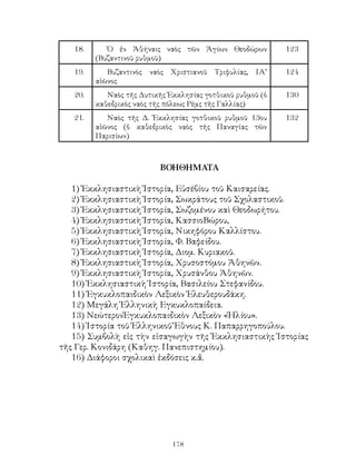 178
18. Ὁ ἐν Ἀθήναις ναὸς τῶν Ἁγίων Θεοδώρων
(Βυζαντινοῦ ρυθμοῦ)
123
19. Βυζαντινὸς ναὸς Χριστιανοῦ Τριφυλίας, ΙΑ’
αἰῶνος
124
20. Ναὸς τῆς Δυτικῆς Ἐκκλησίας γοτθικοῦ ρυθμοῦ (ὁ
καθεδρικὸς ναὸς τῆς πόλεως Ρὲμς τῆς Γαλλίας)
130
21. Ναὸς τῆς Δ. Ἐκκλησίας γοτθικοῦ ρυθμοῦ 13ου
αἰῶνος (ὁ καθεδρικὸς ναὸς τῆς Παναγίας τῶν
Παρισίων)
132
ΒΟΗΘΗΜΑΤΑ
1) Ἐκκλησιαστικὴ Ἱστορία, Εὐσέβίου τοῦ Καισαρείας.
2) Ἐκκλησιαστικὴ Ἱστορία, Σωκράτους τοῦ Σχολαστικοῦ.
3) Ἐκκλησιαστικὴ Ἱστορία, Σωζομένου καὶ Θεοδωρήτου.
4) Ἐκκλησιαστικὴ Ἱστορία, ΚασσιοΒώρου,
5) Ἐκκλησιαστικὴ Ἱστορία, Νικηφόρου Καλλίστου.
6) Ἐκκλησιαστικὴ Ἱστορία, Φ. Βαφείδου.
7) Ἐκκλησιαστικὴ Ἱστορία, Διομ. Κυριακοῦ.
8) Ἐκκλησιαστικὴ Ἱστορία, Χρυσοστόμου Ἀθηνῶν.
9) Ἐκκλησιαστικὴ Ἱστορία, Χρυσάνθου Ἀθηνῶν.
10) Ἐκκλησιαστικὴ Ἱστορία, Βασιλείου Στεφανίδου.
11) Ἐγκυκλοπαιδικὸν Λεξικὸν Ἐλευθερουδάκη.
12) Μεγάλη Ἑλληνικὴ Εγκυκλοπαίδεια.
13) ΝεώτερονἘγκυκλοπαιδικὸν Λεξικὸν «Ἡλίου».
14) Ἱστορία τοῦ Ἑλληνικοῦ Ἔθνους Κ. Παπαρρηγοπούλου.
15) Συμβολὴ εἰς τὴν εἰσαγωγὴν τῆς Ἐκκλησιαστικὴς Ἱστορίας
τῆς Γερ. Κονιδάρη (Καθηγ. Πανεπιστημίου).
16) Διάφοροι σχολικαὶ ἐκδόσεις κ.ἄ.
 