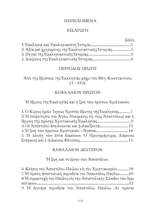 179
ΠΕΡΙΕΧΟΜΕΝΑ
ΕΙΣΑΓΩΓΗ
Σελὶς
1. Ἐκκλησία καὶ ῾Εκκλησιασπτὴ Ἱστορία..........................................................5
2. Ἀξία καὶ χρησιμότης τῆς Ἐκκλησιαστικῆς Ἱστορίας...........................5
3. Πηγαὶ τῆς Ἐκκλησιαστικῆς Ἱστορίας..............................................................6
4. Διαίρεσις τῆς Ἐκκλησιαστικῆς Ἱστορίας.......................................................6
ΠΕΡΙΟΔΟΣ ΠΡΩΤΗ
Ἀπὸ τῆς ἱδρύσεως τῆς Ἐκκλησίας μέχρι τοῦ Μεγ. Κωνσταντίνου
(1 - 313).
ΚΕΦΑΛΑΙΟΝ ΠΡΩΤΟΝ
Ἡ ἵδρυσις τῆς Ἐκκλησίας καὶ ἡ ζωὴ τῶν πρώτων Χριστιανῶν.
1. Ὁ Κύριος ἡμῶν ᾽Ιηοοὺς Χριστὸς ἱδρυτὴς τῆς Ἐκκλησίας.................7
2. Ἡ ἐπιφοίτησις τοῦ Ἁγίου Πνεύματος εἰς τοὺς Ἀποστόλους καὶ ἡ
ἵδρυσις τῆς πρώτης Χριστιανικῆς Ἐκκλησίας.................................................9
3. Οἱ Ἀπόστολοι ἀπειλοῦνται καὶ φυλακίζονται........................................11
4. Ἡ ζωὴ τῶν πρώτων Χριστιανῶν - Ἀγάπαι..............................................18
5. Ἡ κλοπὴ τῶν ἑπτὰ διακόνων. Ὁ Πρωτομάρτυρας Διάκονος
Στέφανος καὶ ὁ Διάκονος Φίλιππος......................................................................14
ΚΕΦΑΛΑΙΟΝ ΔΕΥΤΕΡΟΝ
Ἡ ζωὴ καὶ τὸ ἔργον τῶν Ἀποστόλων.
6. Κλῆσις τοῦ Ἀποστόλου Παύλου εἰς τὸν Χριστιανισμόν.................18
7. Ἡ πρώτη ἀποστολική περιοδεία τοῦ Ἀποοτόλου Παύλου.............20
8. Ἡ συμμετοχὴ τοῦ Παύλου εἰς τὴν Ἀποστολικὴν Σύνοδον τῶν Ἱερο
σολύμων.....................................................................................................................................22
9. Ἡ δευτέρα περιοδεία τοῦ Ἀποστόλου Παύλου. Αἱ πρῶται
 