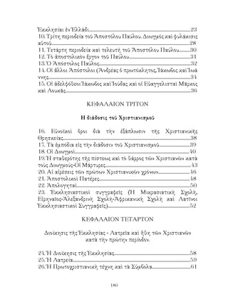 180
Ἐκκλησίαι ἐν Ἑλλάδι.......................................................................................................23
10. Τρίτη περιοδεία τοῦ Ἀποστόλου Παύλου. Διωγμός καὶ φυλάκισις
αὐτοῦ............................................................................................................................................28
11. Τετάρτη περιοδεία καὶ τελευτή τοῦ Ἄποστόλου Παύλου...........30
12. Τὸ ἀποστολικὸν ἔργον τοῦ Παύλου..............................................................31
13. Ὁ Ἀπόστολος Παύλος.............................................................................................32
14. Οἱ ἄλλοι Ἀπόστολοι (Ἀνδρέας ὁ πρωτόκλητος, Ἰάκωβος καὶ Ἰωά
ννης................................................................................................................................................34
15. Οἱ ἀδελφόθεοι Ἰάκωβος καὶ Ἰούδας καὶ οἱ Εὐαγγελισταὶ Μᾶρκος
καὶ Λουκᾶς...............................................................................................................................36
ΚΕΦΑΛΑΙΟΝ ΤΡΙΤΟΝ
Η διάδοσις τοῦ Χριστιανισμοῦ
16. Εὐνοϊκοὶ ὅροι διὰ τὴν ἐξάπλωσιν τῆς Χριστιανικῆς
Θρησκείας.................................................................................................................................38
17. Τὰ ἐμπόδια εἰς τὴν διάδοσιν τοῦ Χριστιανισμοῦ...............................39
18. Οἱ Διωγμοὶ....................................................................................................................40
19. Ἡ σταθερότης τῆς πίστεως καὶ τὸ θάρρος τῶν Χριστιανῶν κατὰ
τοὺς Διωγμούς-Οἱ Μάρτυρες.......................................................................................43
20. Αἱ αἰρέσεις τῶν πρώτων Χριστιανικῶν χρόνων................................46
21. Ἀποστολικοὶ Πατέρες............................................................................................48
22. Ἀπολογηταὶ...................................................................................................................50
23. Ἐκκλησιαστικοὶ συγγραφεῖς (Ἡ Μικρασιατικὴ Σχολὴ,
Εἰρηναῖος-Ἀλεξανδρινὴ Σχολὴ-Ἀφρικανικὴ Σχολὴ καὶ Λατῖνοι
Ἐκκλησιαστικοὶ Συγγραφεῖς)...................................................................................52
ΚΕΦΑΛΑΙΟΝ ΤΕΤΑΡΤΟΝ
Διοίκησις τῆς Ἐκκλησίας - Λατρεῖα καὶ ἤθη τῶν Χριστιανῶν
κατὰ τὴν πρώτην περίοδον.
24. Ἡ Διοίκησις τῆς Ἐκκλησίας.............................................................................58
25. Ἡ Λατρεία.......................................................................................................................59
26. Ἡ Πρωτοχριστιανικὴ τέχνη καὶ τὰ Σύμβολα.......................................61
 