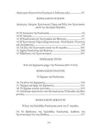 182
-Ιερώνυμος-Αὐγουστῖνος-Γρηγόριος ὁ Διάλογος κ.ἄ.).............................91
ΚΕΦΑΛΑΙΟΝ ΟΓΔΟΟΝ
Διοίκησις, Λατρεῖα, Χριστιανικὴ Τέχνη καὶ Ἤθη τῶν Χριστιανῶν
κατὰ τὴν Δευτέραν Περίοδον.
39. Ἡ Διοίκησις τῆς Ἐκκλησίας..............................................................................95
40. Ἡ Λατρεία.......................................................................................................................97
41. Ἡ Ἐκκλησιαστικὴ Ὑμνογραφία καὶ Μουσικὴ.....................................97
42. Ἡ Χριστιανικὴ Τέχνη (Ἀρχιτεκτονικὴ - Ἁγία Σοφία - Γλυπτικὴ
καὶ Ζωγραφικὴ)...................................................................................................................99
43. Τὰ ἤθη τῶν Χριστιανῶν κατὰ τὴν Β΄ περίοδον...............................105
44. Σχέσις Ἐκκλησίας καὶ Κράτους...................................................................106
45. Ἐξάπλωσις τοῦ Χριστιανισμοῦ.....................................................................107
ΠΕΡΙΟΔΟΣ ΤΡΙΤΗ
Ἀπὸ τοῦ Σχίσματος μέχρι τῆς Ἁλώσεως (867-1453).
ΚΕΦΑΛΑΙΟΝ ΕΝΑΤΟΝ
Τὸ Σχίσμα τῆς Ἐκκλησίας.
46. Τὰ αἴτια τοῦ Σχίσματος.....................................................................................110
47. Ἀφορμὴ καὶ ἀρχὴ τοῦ Σχίσματος...............................................................111
48. Τὸ Σχίσμα γίνεται ὁριστικὸν.........................................................................113
49. Ἀπόπειραι πρὸς ἕνωσιν τῶν δύο ἐκκλησιῶν. Ἡ Σύνοδος τῆς Φλω
ρεντίας......................................................................................................................................115
ΚΕΦΑΛΑΙΟΝ ΔΕΚΑΤΟΝ
Ἡ ζωὴ τῆς Ὀρθοδόξου Ἐκκλησίας κατὰ τὴν Γ΄ περίοδον.
50. Ἡ ἐξάπλωσις τῆς Ὀρθοδόξου Ἐκκλησίας. Διάδοσις τοῦ
Χριστιανισμοῦ εἰς τοὺς Σλάβους...........................................................................117
 