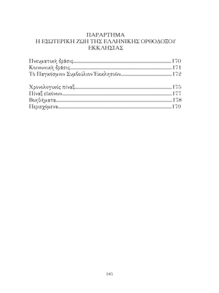 185
ΠΑΡΑΡΤΗΜΑ
Η ΕΣΩΤΕΡΙΚΗ ΖΩΗ ΤΗΣ ΕΛΛΗΝΙΚΗΣ ΟΡΘΟΔΟΞΟΥ
ΕΚΚΛΗΣΙΑΣ
Πνευματικὴ δρᾶσις........................................................................................................170
Κοινωνικὴ δρᾶσις............................................................................................................171
Τὸ Παγκόσμιον Συμβούλιον Ἐκκλησιῶν......................................................172
Χρονολογικός πίναξ.......................................................................................................175
Πίναξ εἰκόνων....................................................................................................................177
Βοηθήματα...........................................................................................................................178
Περιεχόμενα........................................................................................................................179
 