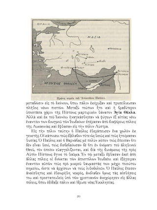 20
μεταβῶσιν εἰς τὸ Ικόνιον, ὅπου πάλιν ἐκήρυξαν καὶ προσείλκυσαν
πλῆθος νέων πιστῶν. Μεταξὺ τούτων ἦτο καὶ ἡ βραδύτερον
ὑποστᾶσα χάριν τῆς Πίστεως μαρτυρικὸν θάνατον Ἁγία Θέκλα.
Ἀλλὰ καὶ ἐκ τοῦ Ἰκονίου ἠναγκάσθησαν νὰ φύγουν ἐξ αἰτίας νέου
ἐναντίον των διωγμοῦ τῶν Ἰουδαίων· ἐπέρασαν ἀπὸ διαφόρους πόλεις
τῆς Λυκαονίας καὶ ἔφθασαν εἰς τὴν πόλιν Λύστρα.
Εἰς τὴν πόλιν ταύτην ὁ Παῦλος ἐθεράπευσεν ἕνα χωλὸν ἐκ
γενετῆς. Οἱ κάτοικοι τοὺς ἐξέλαβον τότε ὡς θεοὺς καὶ τοὺς ἡτοίμασαν
θυσίας. Ὁ Παῦλος καὶ ὁ Βαρνάβας μὲ πολὺν κόπον τοὺς ἔπεισαν ὅτι
δὲν εἶναι θεοί, τοὺς διεβεβαίωσαν δὲ ὅτι ἐν ὀνόματι τοῦ ἀληθινοῦ
Θεοῦ, τὸν όποῖον εὐαγγελίζονται, καὶ διὰ τῆς δυνάμεως τῆς πρὸς
Αὐτὸν Πίστεως ἔγινε τὸ θαῦμα. Ἐν τῷ μεταξὺ ἔφθασαν ἐκεῖ ἀπὸ
ἄλλας πόλεις οἱ διῶκται τῶν ἀποστόλων Ἰουδαῖοι καὶ ἐξήγειραν
ἐναντίον αὐτῶν τοὺς πρὸ μικροῦ θαυμαστάς των μέχρι τοιούτου
σημείου, ὥστε νὰ ἀρχίσουν νὰ τοὺς λιθοβολοῦν. Ὁ Παῦλος ἔπεσεν
ἀναίσθητος καὶ ἐθεωρήθη νεκρός, ἀνέλαβεν ὅμως τὰς αἰσθήσεις
του καὶ προστατευθεὶς ὑπὸ τῶν χριστιανῶν ἀνεχώρησεν εἰς ἄλλας
πόλεις, ὅπου ἐδίδαξε πάλιν καὶ ἵδρυσε νέας Ἐκκλησίας.
 