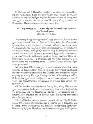 21
Ὁ Παῦλος καὶ ὁ Βαρνάβας ἀπεφάσισαν τέλος νὰ ἐπιστρέψουν
εἰς τὴν Ἀντιόχειαν. Κατὰ τὴν ἐπιστροφήν των διῆλθον ἐκ πολλῶν
πόλεων, εἰς τὰς ὁποίας εἶχον κηρύξει, διότι ἐπεθύμουν νὰ ἐνισχύσουν
τοὺς χριστιανοὺς είς τὴν πίστιν των. Ἡ πρώτη αὕτη περιοδεία τοῦ
Ἀποστόλου Παύλου διήρκεσε δύο καὶ πλέον ἔτη.
8. Ἡ συμμετοχὴ τοῦ ΙΙαύλου εἰς τὴν Ἀποστολικὴν Σύνοδον
τῶν Ἱεροσολύμων.
(Πρ. Ἀπ. ΙΕ΄ 1-35)
Ἀποτέλεσμα τῆς πρώτης ἀποστολικῆς περιοδείας ἦτο νὰ γίνουν
χριστιανοὶ πολλοὶ Ἐθνικοί, διότι ὁ Παῦλος ἀνέπτυξεν ἐξαιρετικὴν
δραστηριότητα καὶ ἐφήρμοσεν ἐπιτυχῆ μέθοδον. Διέθετεν, ὅπως
γνωρίζομεν, πλήρη Ἑλληνικὴν μόρφωσιν καὶ εἶχε τελείαν γνῶσιν τοῦ
Μωσαϊκοῦ Νόμου. Ἐπλησίαζε πρῶτον τοὺς ῾Ελληνιστὰς Ἰουδαίους
καὶ διὰ τούτων, ἀφοῦ ἐγίνοντο χριστιανοί, ἤρχετο εἰς ἐπικοινωνίαν
μετὰ τῶν Ἐθνικῶν (εἰδωλολατρῶν), οἱ ὁποῖοι ὡμίλουν Ὅλοι τὴν
Ἑλληνικὴν γλῶσσαν. Τὰ ἐπιχειρήματά του ἦσαν ἀκλόνητα, ἡ δὲ
πειστικότης του ἀποτελεσματική. Πλεῖστοι λοιπὸν Ἐθνικοὶ εἶχον
γίνει χριστιανοί.
Μερικοὶ ὅμως ἐξ Ἰουδαίων χριστιανοί, δυσαρεστηθέντες διὰ τοῦτο,
ήρχισαν νὰ διακηρύσσουν ὅτι, διὰ νὰ εἶναί τις γνήσιος χριστιανός,
ἔπρεπε νὰ φυλάττῃ καὶ ἐκτελῇ τὰς διατάξεις τοῦ Μωσαϊκοῦ Νόμου
(περιτομὴν κ.λ.π.). Εἰς τὴν Ἀντιόχειαν καὶ τὰ Ἱεροσόλυμα πολλοὶ
ἐξ Ίουδαίων χριστιανοὶ ἀπέφευγον νὰ συναναστρέφωνται τοὺς ἔξ
θνῶν καὶ τοιουτοτρόπως ἐδημιουργήθη σοβαρὰ ἔρις μεταξὺ τῶν
χριστιανῶν.
Οἱ Ἀπόστολοι ἀντελήφθησαν ὅτι ἡ ἔρις αὕτη ἔβλαπτε τὸν
χριστιανισμὸνκαὶὅτιἔπρεπε.νὰσταματήσῃ.Πρὸςτοῦτοἀπεφασίσθη
νὰ συνέλθουν εἰς τὰ Ἱεροσόλυμα πάντες οἱ ἐργαζόμενοι εἰς τὸ
ἀποστολικὸν κήρυγμα καὶ νὰ δώσουν λύσιν διὰ κοινῆς ἀποφάσεως
εἰς τὸ ζήτημα τοῦτο.
Εἰς τὴν Σύνοδον ταύτην, γενομένην κατὰ τὸ ἔτος 49 μ.Χ. ἔλαβον
μέρος, ἐλθόντες ἐξ Ἀντιοχείας, καὶ ὁ Παῦλος καὶ ὁ Βαρνάβας καὶ
ὁ Τίτος, ἄλλος συνεργάτης τοῦ Παύλου, ἀναδειχθεὶς βραδύτερον
Ἐπίσκοπος Κρήτης. Πρόεδρος τῆς Συνόδου ἀνεδείχθη ὁ ἀδελφόθεος
 